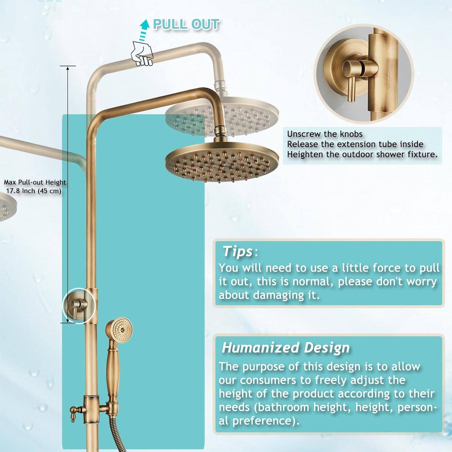 - PULL OUT  
Unscrew the knobs  
Release the extension tube inside  
Heighten the outdoor shower fixture.  
Max Pull-out Height 17.8 Inch (45 cm)  

Tips:  
You will need to use a little force to pull it out, this is normal, please don't worry about damaging it.  

Humanized Design  
The purpose of this design is to allow our consumers to freely adjust the height of the product according to their needs (bathroom height, height, personal preference).
