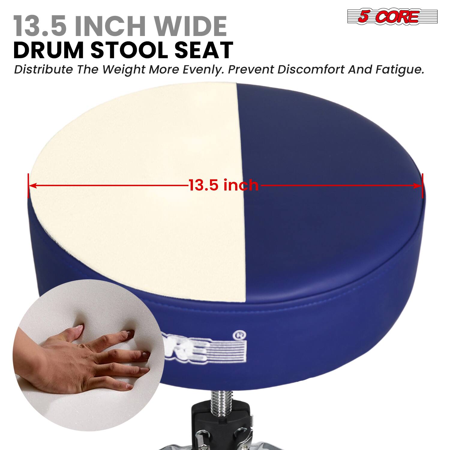 5 CORE  
13.5 INCH WIDE DRUM STOOL SEAT  
Distribute The Weight More Evenly. Prevent Discomfort And Fatigue.  
13.5 inch