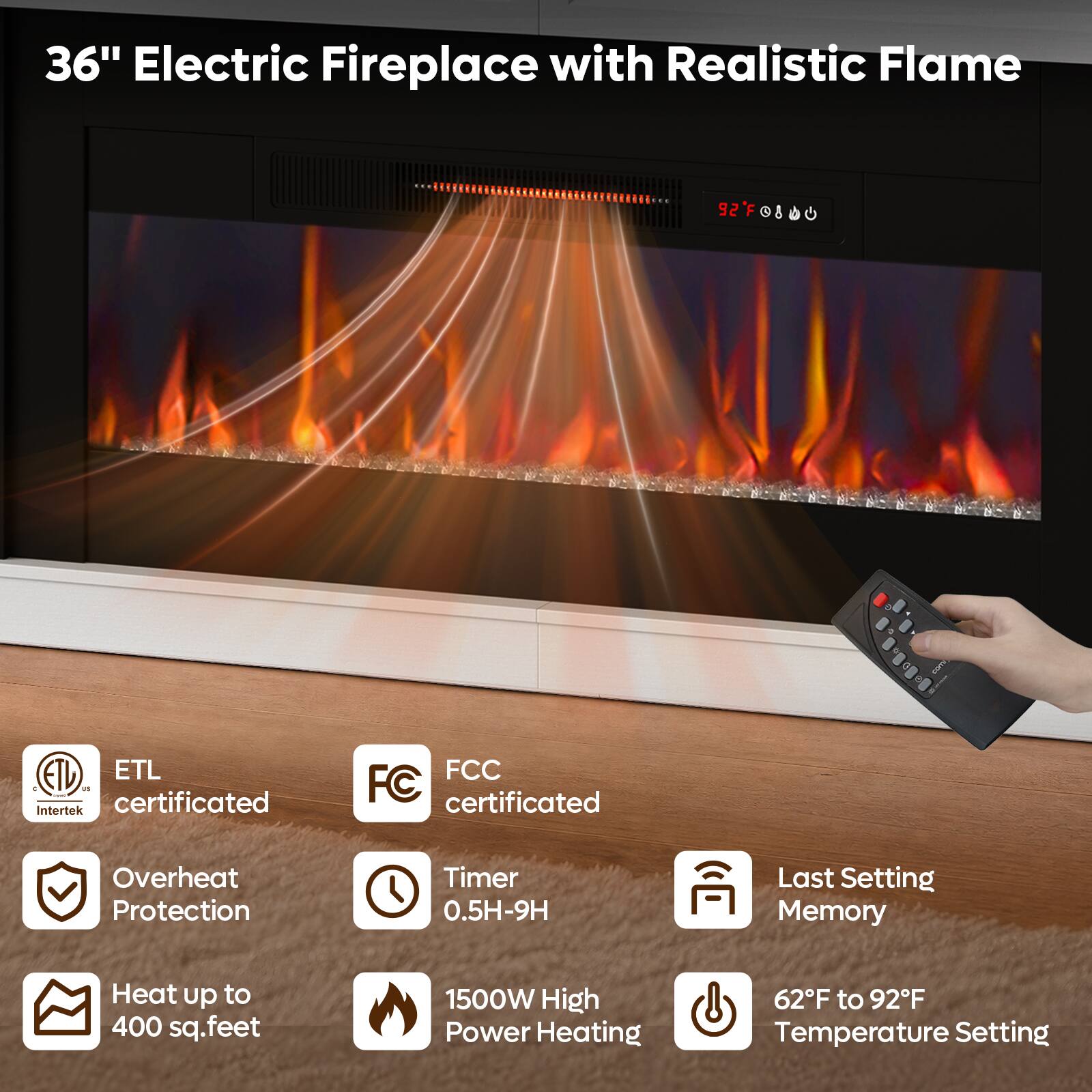 36" Electric Fireplace with Realistic Flame

- ETL C US Intertek certificated
- FCC FC certificated
- Overheat Protection
- Timer 0.5H-9H
- Last Setting Memory
- Heat up to 400 sq.feet
- 1500W High Power Heating
- 62F to 92F Temperature Setting