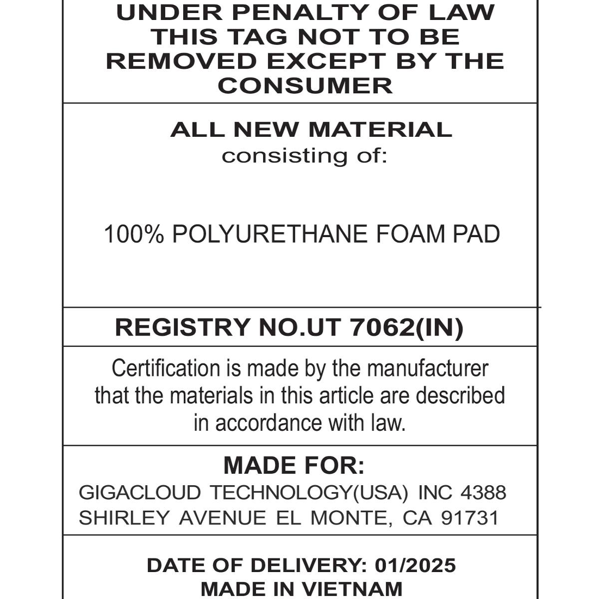 UNDER PENALTY OF LAW  
THIS TAG NOT TO BE REMOVED EXCEPT BY THE CONSUMER  

ALL NEW MATERIAL consisting of:  
100% POLYURETHANE FOAM PAD  

REGISTRY NO. UT 7062(IN)  
Certification is made by the manufacturer that the materials in this article are described in accordance with law.  

MADE FOR:  
GIGACLOUD TECHNOLOGY(USA) INC 4388  
SHIRLEY AVENUE EL MONTE, CA 91731  

DATE OF DELIVERY: 01/2025  
MADE IN VIETNAM