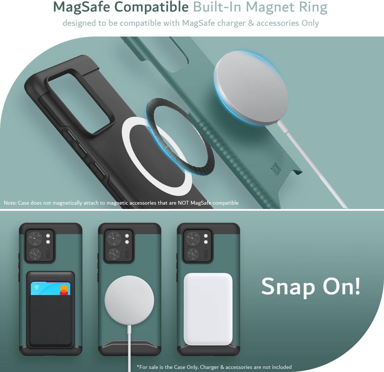 MagSafe Compatible Built-In Magnet Ring  
designed to be compatible with MagSafe charger & accessories Only  

Note: Case does not magnetically attach to magnetic accessories that are NOT MagSafe compatible  

Snap On!  

*For sale is the Case Only. Charger & accessories are not included