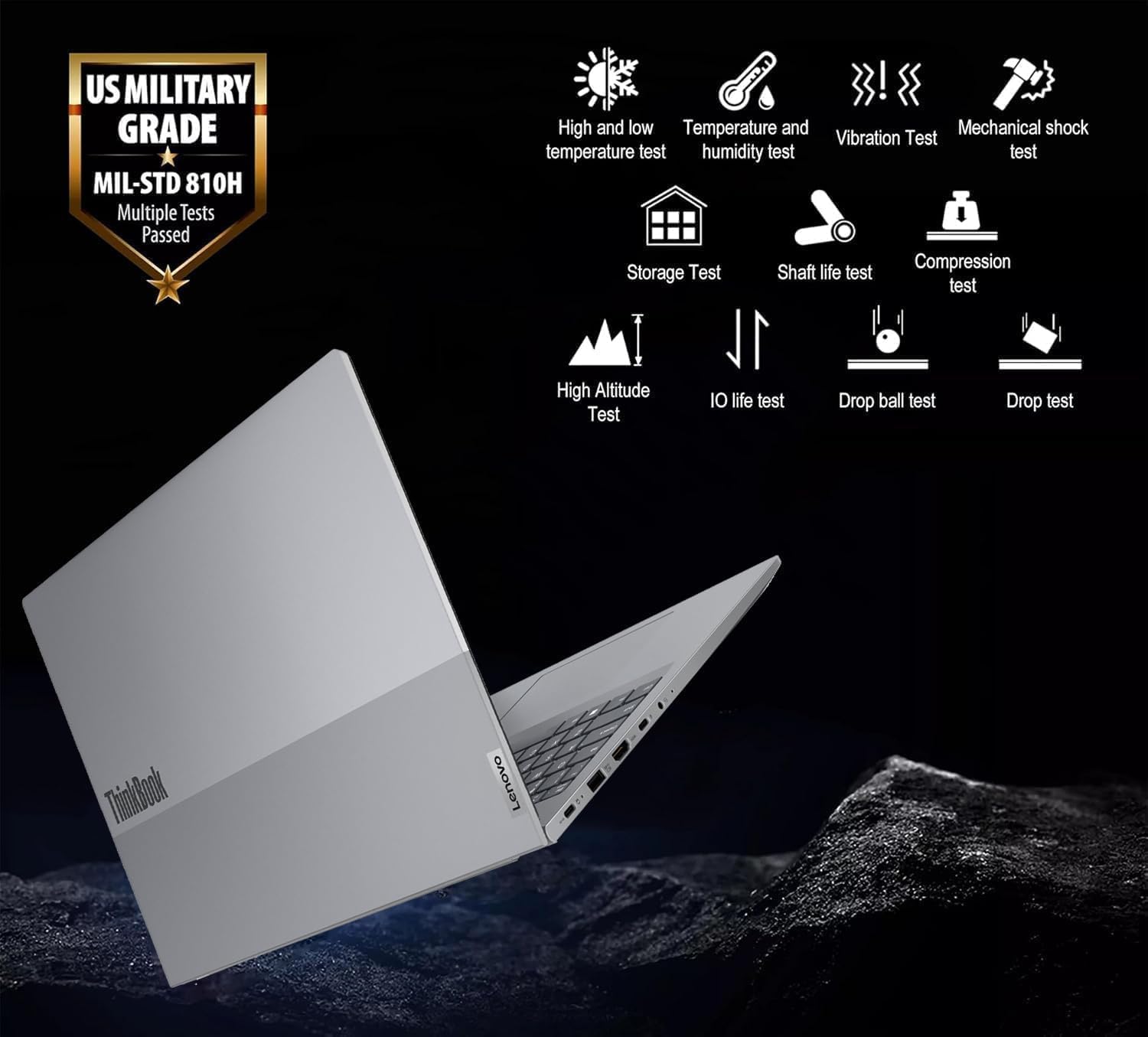 US MILITARY GRADE  
MIL-STD 810H  
Multiple Tests Passed  

- High and low temperature test  
- Temperature and humidity test  
- Vibration Test  
- Mechanical shock test  
- Storage Test  
- Shaft life test  
- Compression test  
- High Altitude Test  
- IO life test  
- Drop ball test  
- Drop test  

ThinkBook  
Lenovo