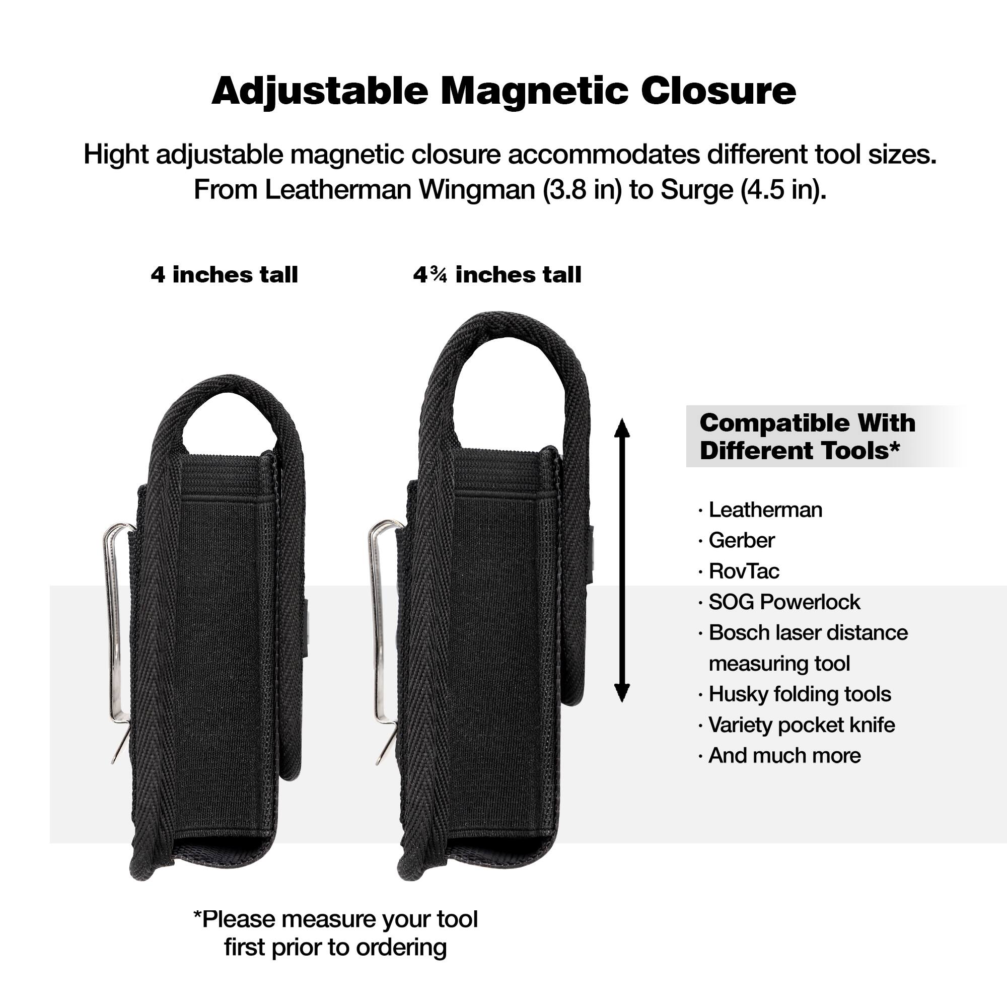 Adjustable Magnetic Closure

High adjustable magnetic closure accommodates different tool sizes. From Leatherman Wingman (3.8 in) to Surge (4.5 in).

4 inches tall

4 3/4 inches tall

Compatible With Different Tools*

- Leatherman
- Gerber
- RovTac
- SOG Powerlock
- Bosch laser distance measuring tool
- Husky folding tools
- Variety pocket knife
- And much more

*Please measure your tool first prior to ordering