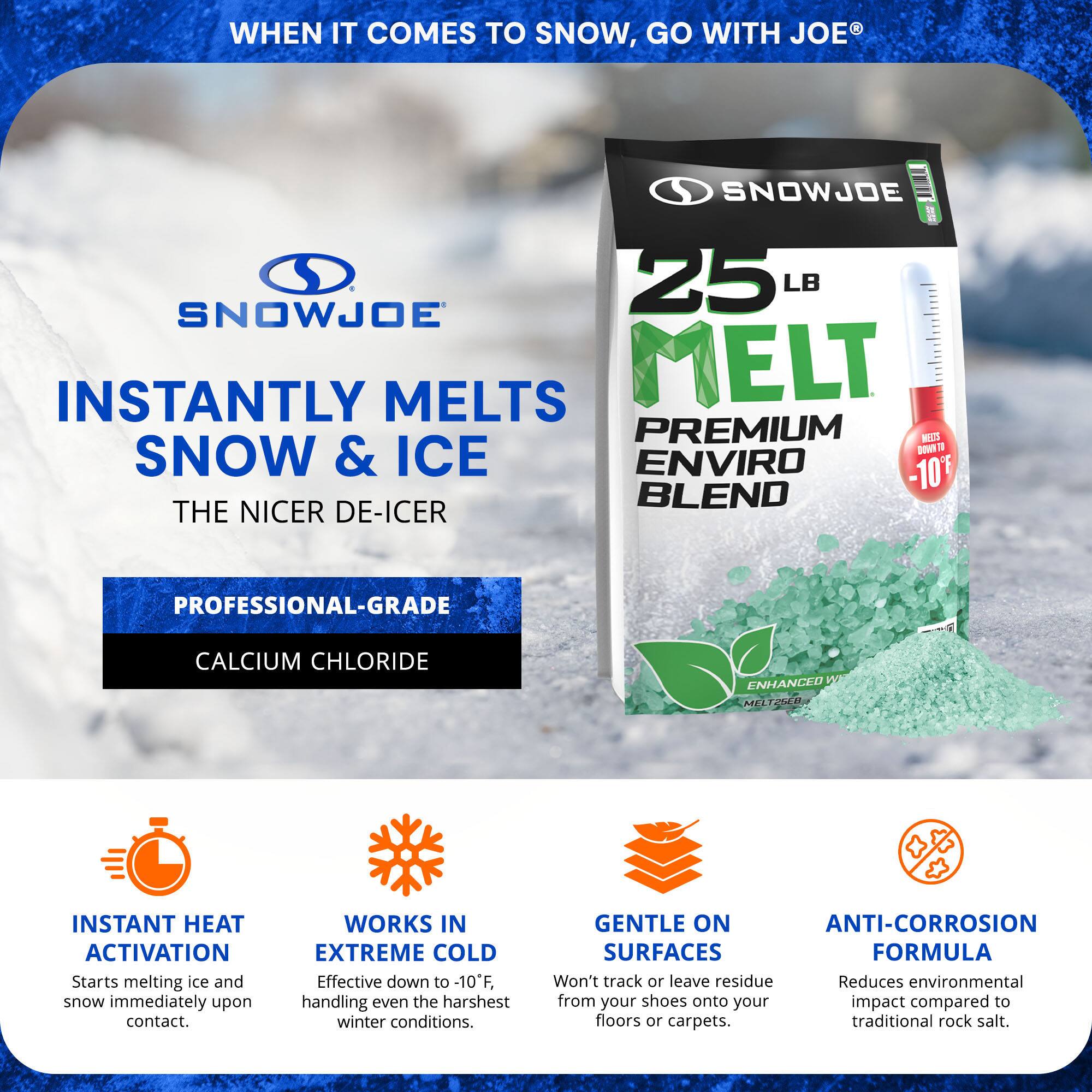 **WHEN IT COMES TO SNOW, GO WITH JOE®**

**SNOWJOE**

**INSTANTLY MELTS SNOW & ICE**

**THE NICER DE-ICER**

**25 LB MELT PREMIUM ENVIRO BLEND**

**PROFESSIONAL-GRADE CALCIUM CHLORIDE**

**INSTANT HEAT ACTIVATION**
- Starts melting ice and snow immediately upon contact.

**WORKS IN EXTREME COLD**
- Effective down to -10°F, handling even the harshest winter conditions.

**GENTLE ON SURFACES**
- Won't track or leave residue from your shoes onto your floors or carpets.

**ANTI-CORROSION FORMULA**
- Reduces environmental impact compared to traditional rock salt.
