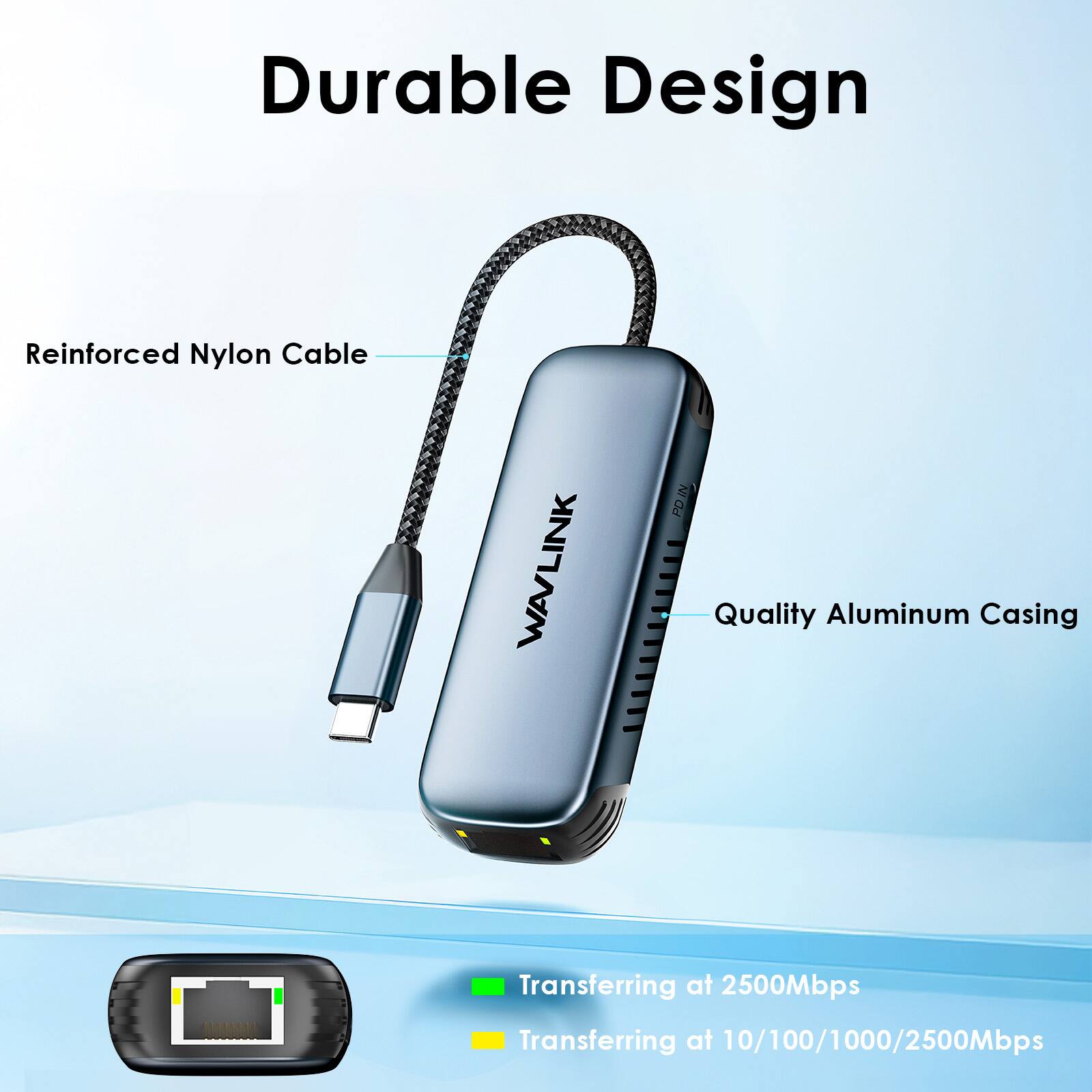Durable Design

Reinforced Nylon Cable

Quality Aluminum Casing

Transferring at 2500Mbps

Transferring at 10/100/1000/2500Mbps
