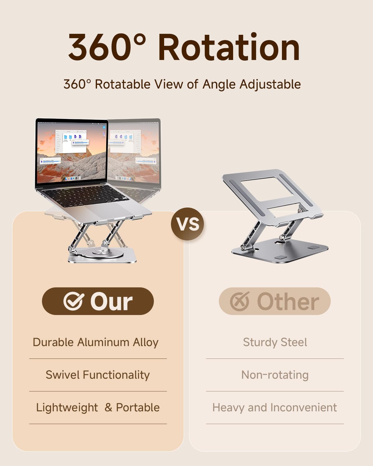 360° Rotation  
360° Rotatable View of Angle Adjustable

Our  
- Durable Aluminum Alloy  
- Swivel Functionality  
- Lightweight & Portable  

VS  

Other  
- Sturdy Steel  
- Non-rotating  
- Heavy and Inconvenient