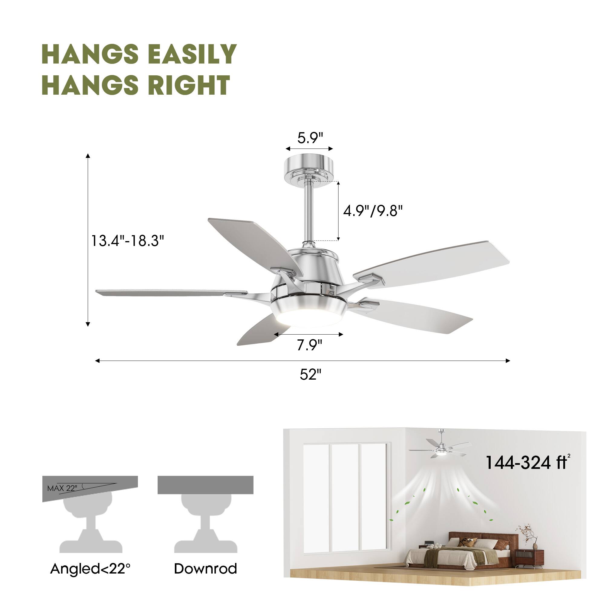HANGS EASILY  
HANGS RIGHT  

5.9"  
4.9"/9.8"  
13.4"-18.3"  
7.9"  
52"  
144-324 ft²  

MAX 22"  
Angled<22°  
Downrod