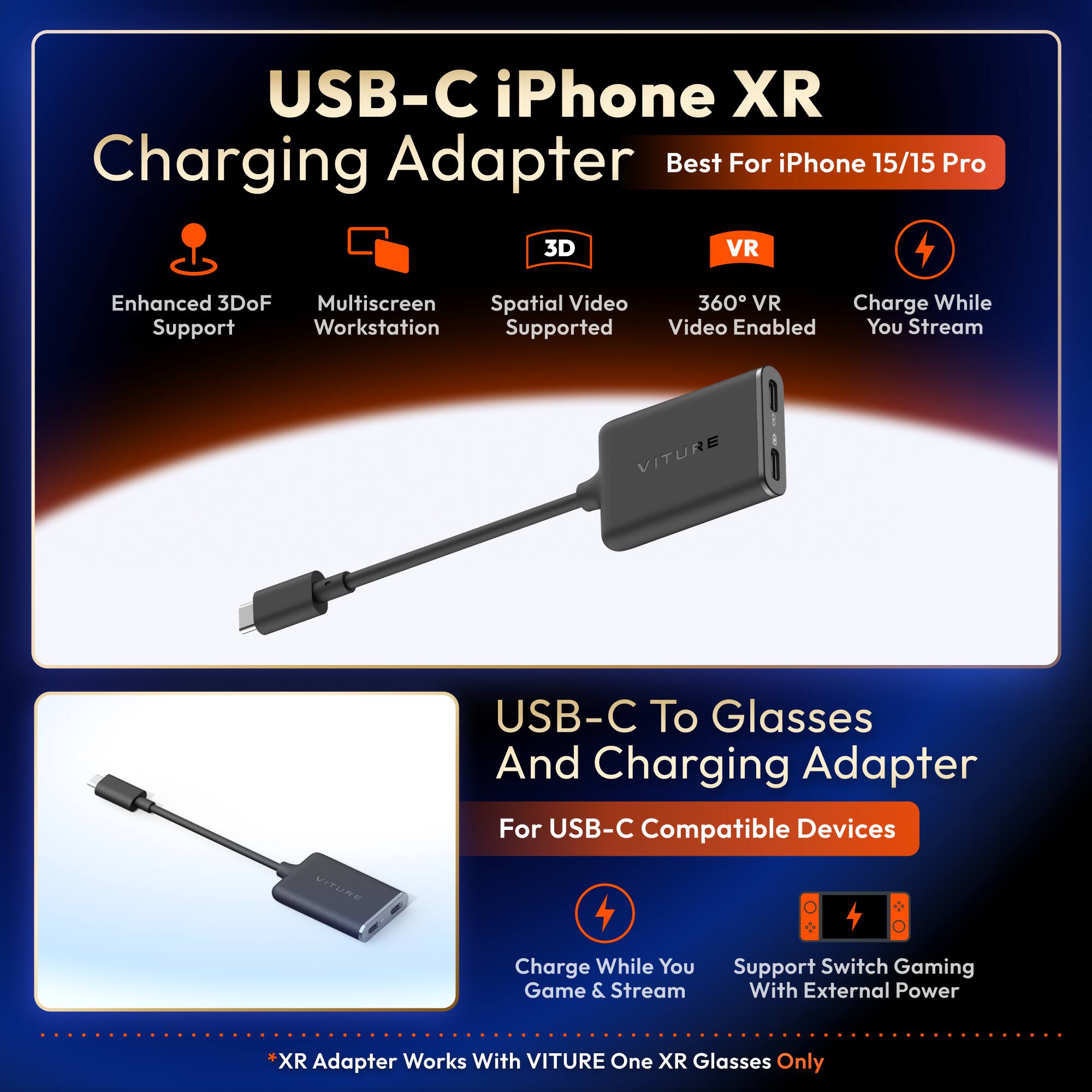 USB-C iPhone XR Charging Adapter  
Best For iPhone 15/15 Pro  

- Enhanced 3DoF Support  
- Multiscreen Workstation  
- Spatial Video Supported  
- 360° VR Video Enabled  
- Charge While You Stream  

USB-C To Glasses And Charging Adapter  
For USB-C Compatible Devices  

- Charge While You Game & Stream  
- Support Switch Gaming With External Power  

*XR Adapter Works With VITURE One XR Glasses Only