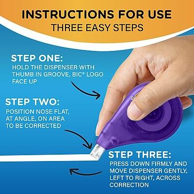 INSTRUCTIONS FOR USE  
THREE EASY STEPS

STEP ONE:  
HOLD THE DISPENSER WITH THUMB IN GROOVE, BIC® LOGO FACE UP

STEP TWO:  
POSITION NOSE FLAT, AT ANGLE, ON AREA TO BE CORRECTED

STEP THREE:  
PRESS DOWN FIRMLY AND MOVE DISPENSER GENTLY, LEFT TO RIGHT, ACROSS CORRECTION