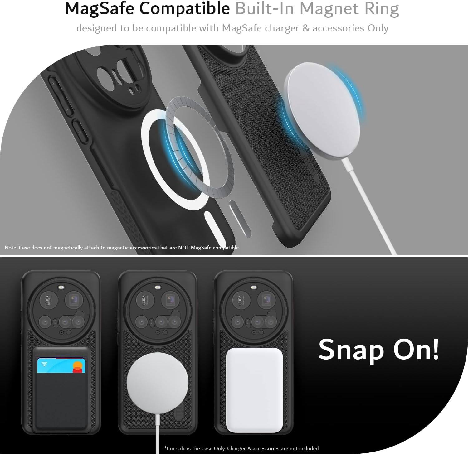 MagSafe Compatible Built-In Magnet Ring designed to be compatible with MagSafe charger & accessories Only

Note: Case does not magnetically attach to magnetic accessories that are NOT MagSafe compatible

Snap On!

*For sale is the Case Only. Charger & accessories are not included