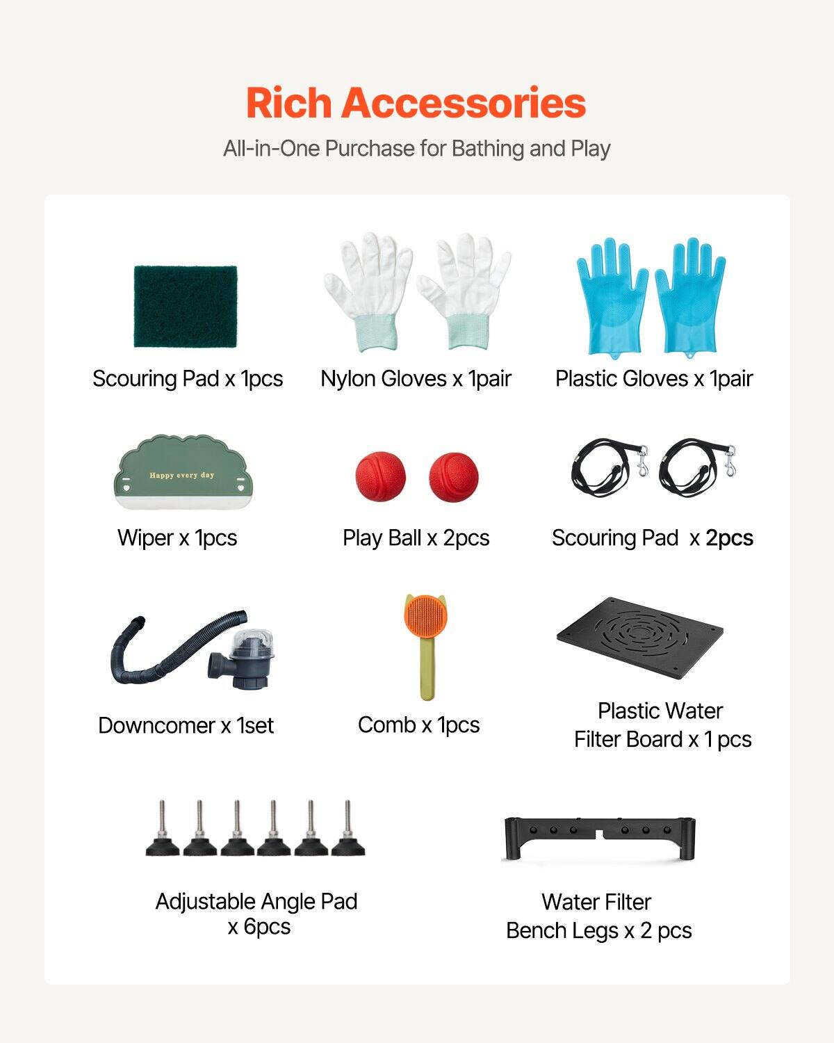 Rich Accessories  
All-in-One Purchase for Bathing and Play

- Scouring Pad x 1pcs
- Nylon Gloves x 1pair
- Plastic Gloves x 1pair
- Wiper x 1pcs
- Play Ball x 2pcs
- Scouring Pad x 2pcs
- Downcomer x 1set
- Comb x 1pcs
- Plastic Water Filter Board x 1pcs
- Adjustable Angle Pad x 6pcs
- Water Filter Bench Legs x 2 pcs