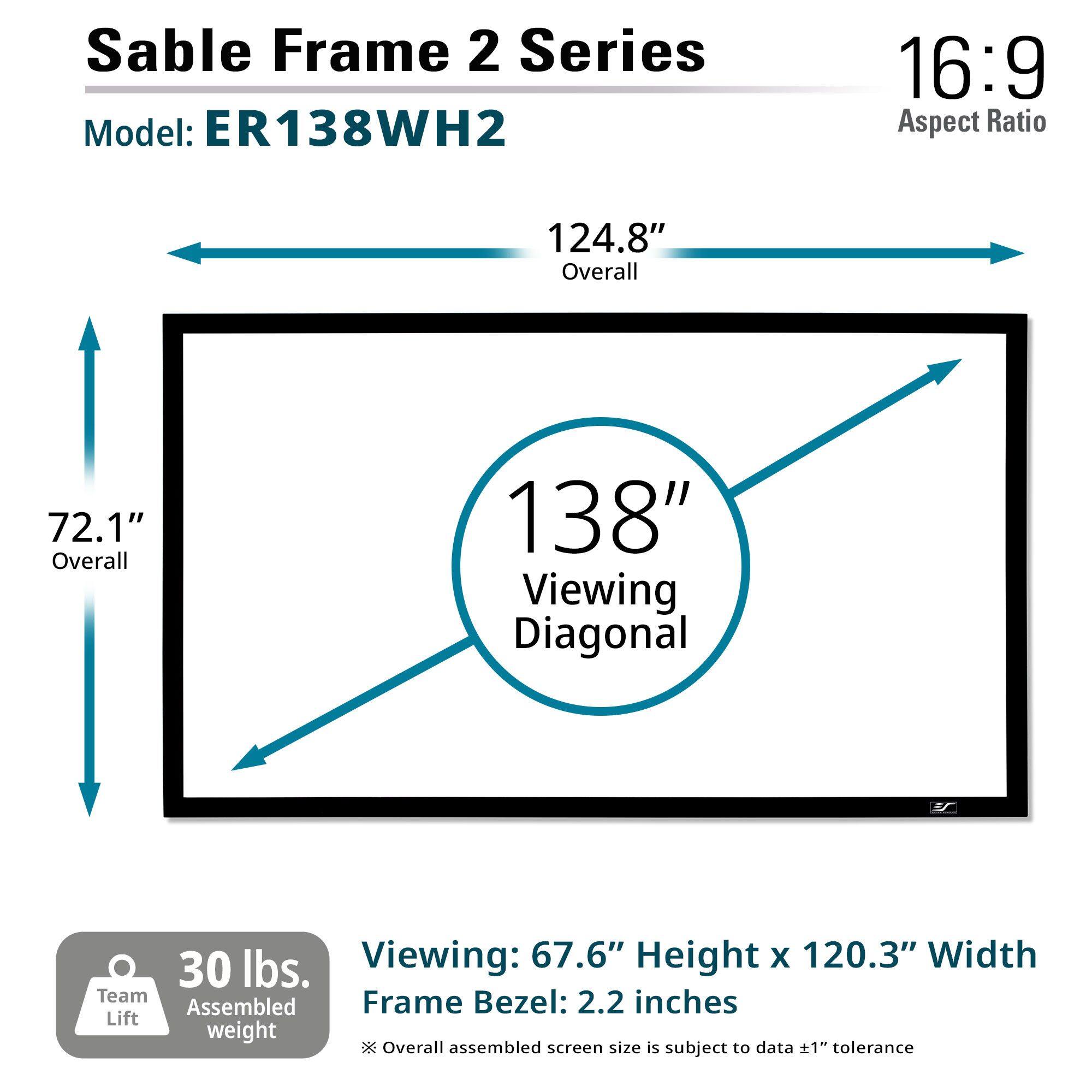 Sable Frame 2 Series  
Model: ER138WH2  

16:9 Aspect Ratio  

124.8" Overall  
72.1" Overall  
138" Viewing Diagonal  

Viewing: 67.6" Height x 120.3" Width  
Frame Bezel: 2.2 inches  

30 lbs. Assembled weight  
* Overall assembled screen size is subject to data ±1" tolerance  

Team Lift