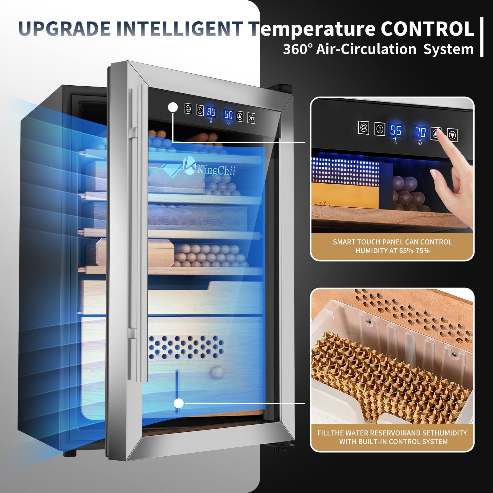 UPGRADE INTELLIGENT Temperature CONTROL  
360° Air-Circulation System  

SMART TOUCH PANEL CAN CONTROL HUMIDITY AT 65%-75%  

FILL THE WATER RESERVOIR AND SET HUMIDITY WITH BUILT-IN CONTROL SYSTEM