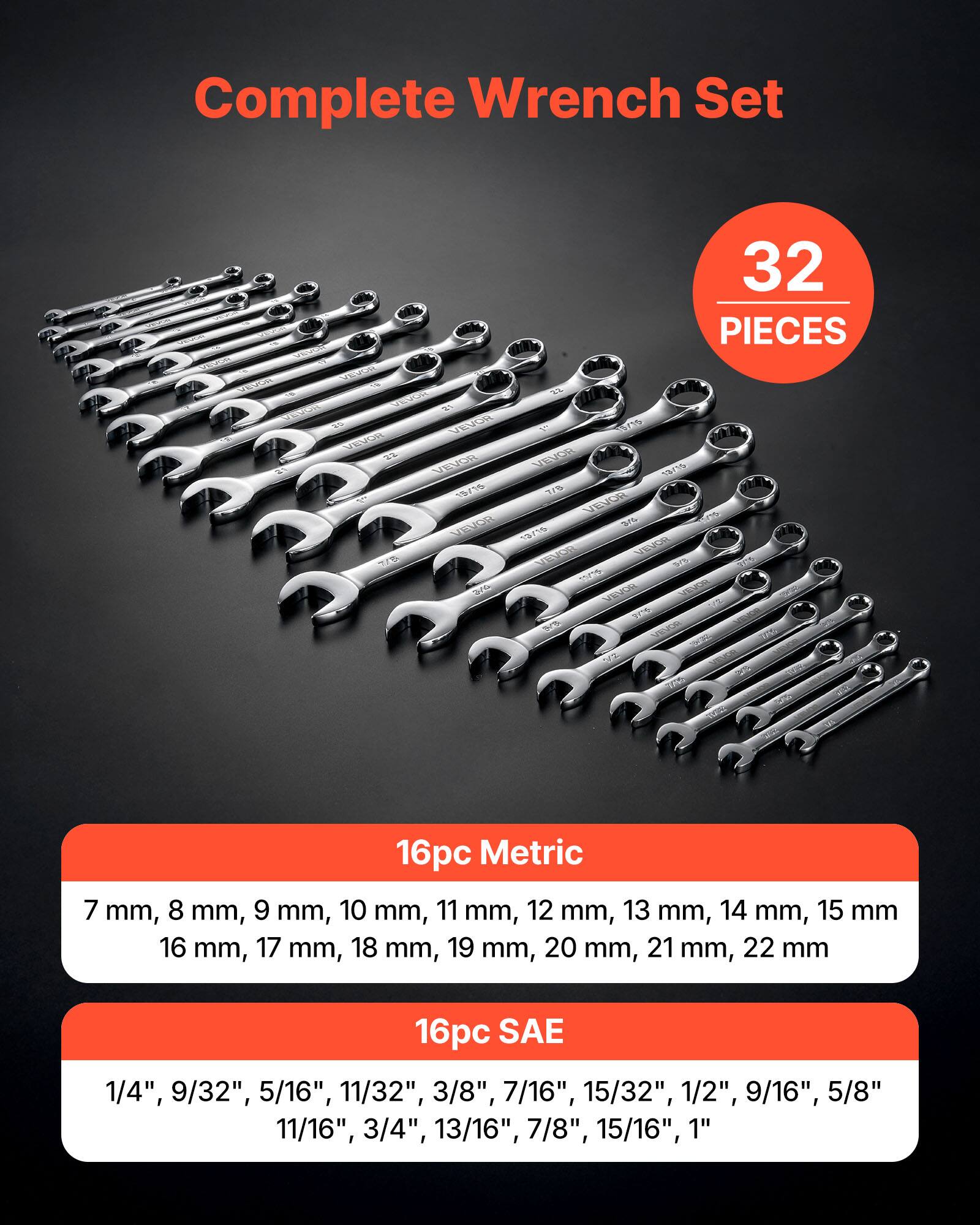 Complete Wrench Set

32 PIECES

16pc Metric
7 mm, 8 mm, 9 mm, 10 mm, 11 mm, 12 mm, 13 mm, 14 mm, 15 mm, 16 mm, 17 mm, 18 mm, 19 mm, 20 mm, 21 mm, 22 mm

16pc SAE
1/4", 9/32", 5/16", 11/32", 3/8", 7/16", 15/32", 1/2", 9/16", 5/8", 11/16", 3/4", 13/16", 7/8", 15/16", 1"