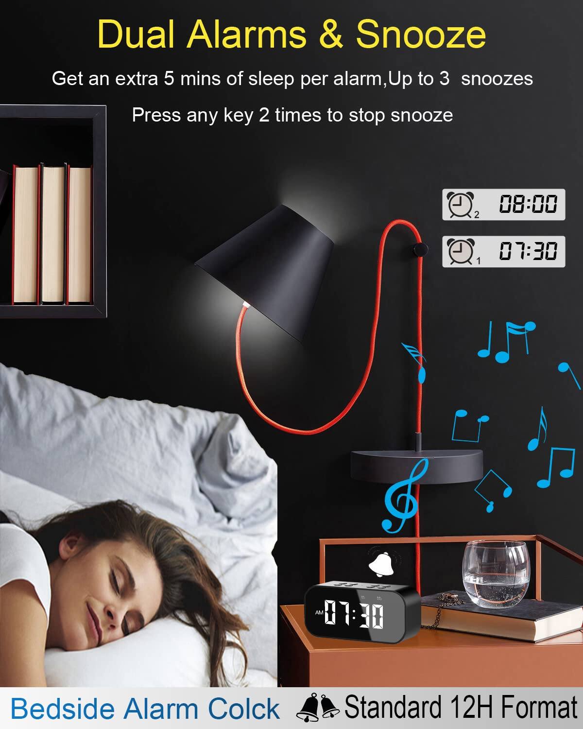 Dual Alarms & Snooze  
Get an extra 5 mins of sleep per alarm, Up to 3 snoozes  
Press any key 2 times to stop snooze  

Bedside Alarm Clock  
Standard 12H Format