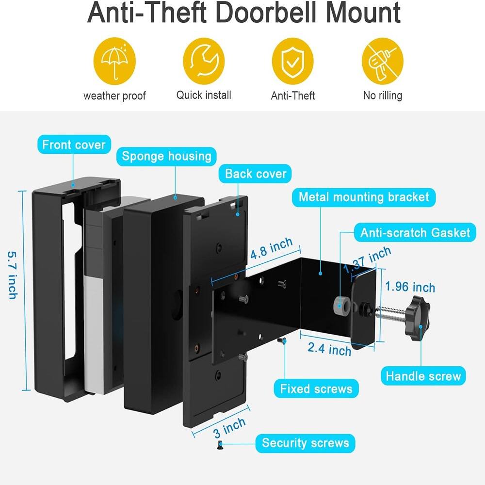 Anti-Theft Doorbell Mount

- Weather proof
- Quick install
- Anti-Theft
- No drilling

Front cover
Sponge housing
Back cover
Metal mounting bracket
Anti-scratch Gasket
Fixed screws
Handle screw
Security screws

Dimensions:
- 5.7 inch
- 4.8 inch
- 3.7 inch
- 1.96 inch
- 2.4 inch
- 3 inch