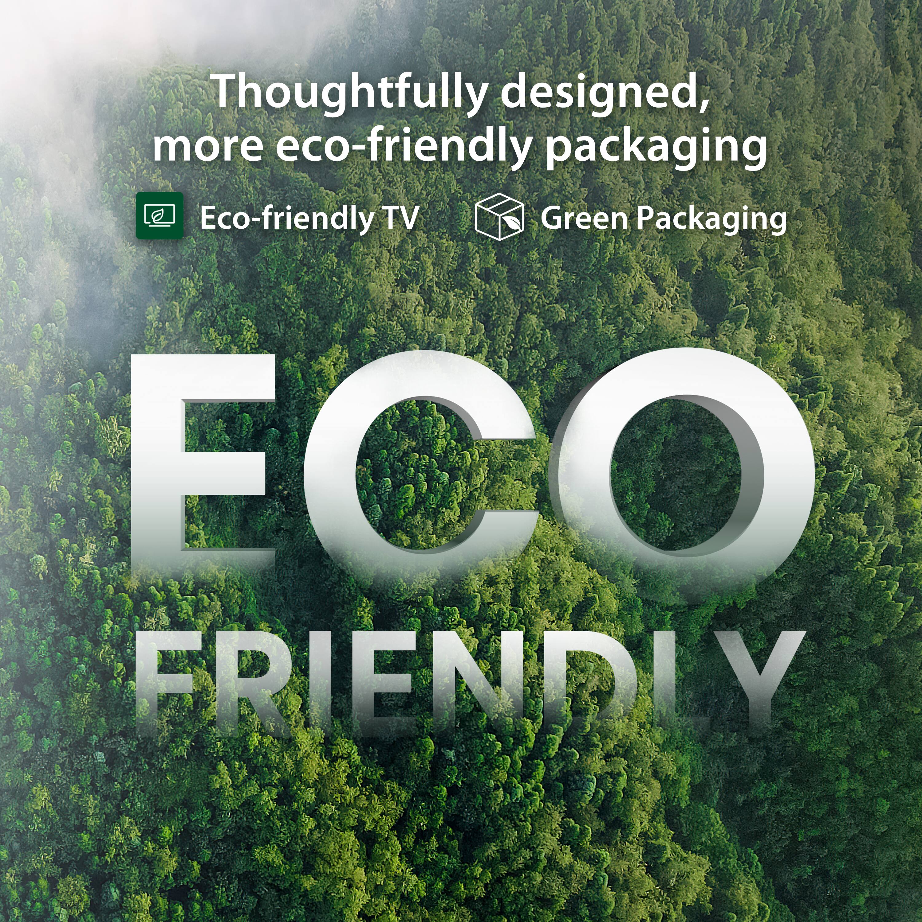 Thoughtfully designed, more eco-friendly packaging  
Eco-friendly TV  
Green Packaging  
ECO FRIENDLY