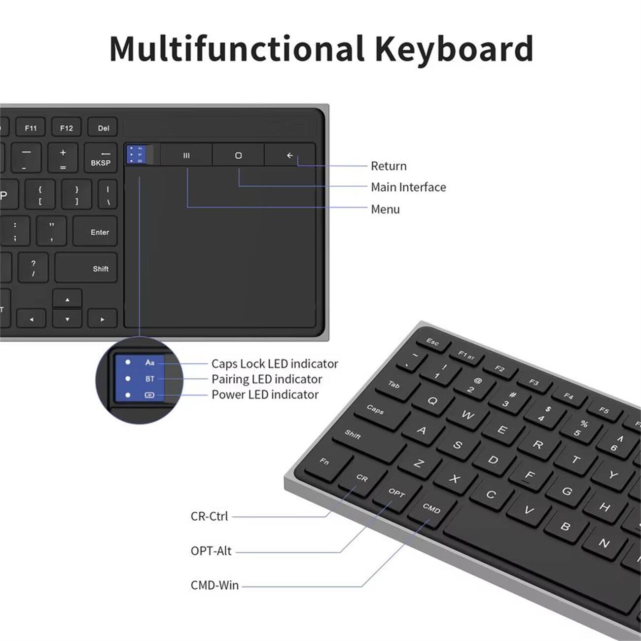 Multifunctional Keyboard

- F11 F12 Del
- BKSP
- Return
- Main Interface Menu
- Enter
- Shift
- Caps Lock LED indicator
- Pairing LED indicator
- Power LED indicator
- CR-Ctrl
- OPT-Alt
- CMD-Win

CR-Ctrl
OPT-Alt
CMD-Win