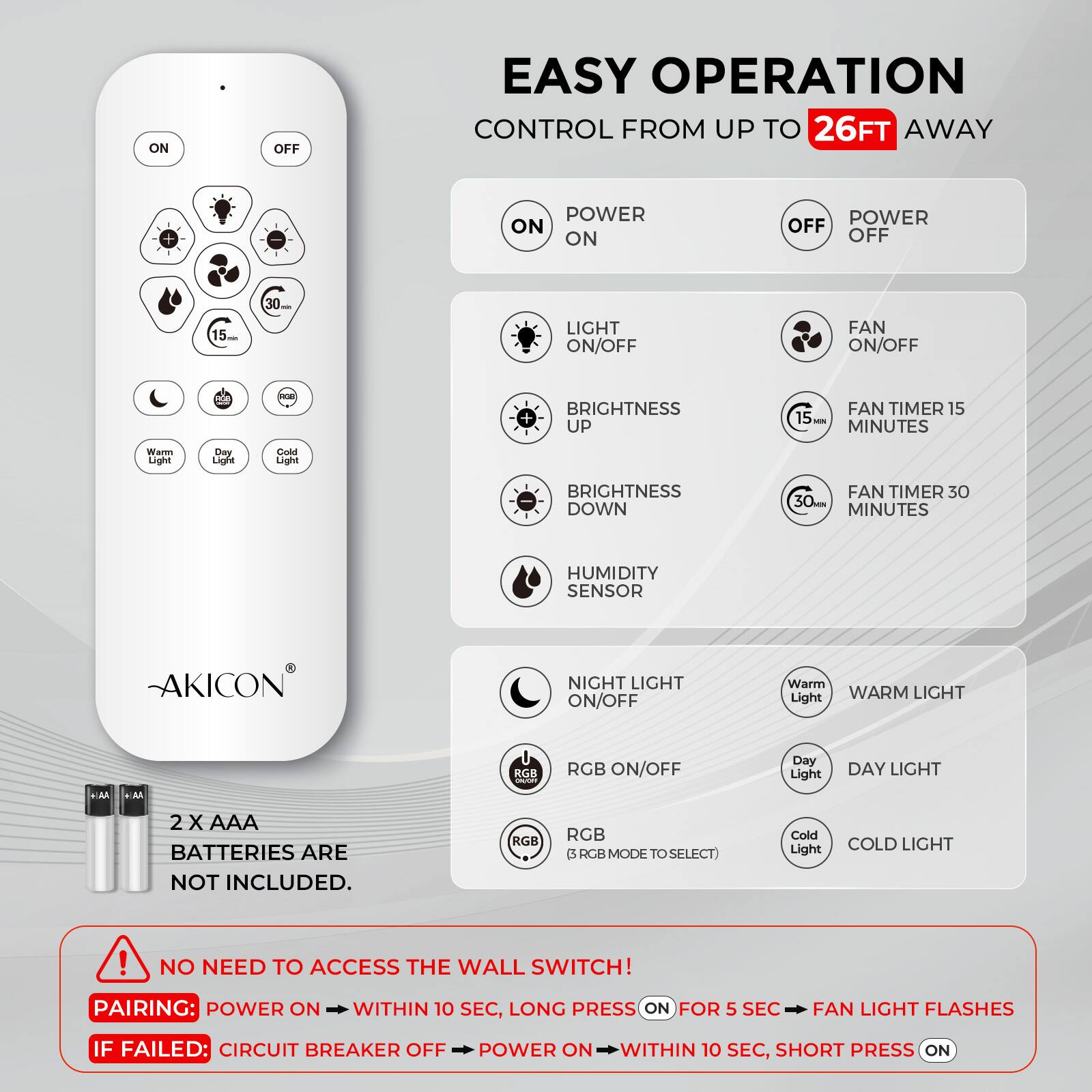 EASY OPERATION  
CONTROL FROM UP TO 26FT AWAY

- POWER ON
- POWER OFF
- LIGHT ON/OFF
- FAN ON/OFF
- BRIGHTNESS UP
- BRIGHTNESS DOWN
- FAN TIMER 15 MINUTES
- FAN TIMER 30 MINUTES
- HUMIDITY SENSOR
- NIGHT LIGHT ON/OFF
- RGB ON/OFF
- WARM LIGHT
- DAY LIGHT
- COLD LIGHT

2 X AAA BATTERIES ARE NOT INCLUDED.

NO NEED TO ACCESS THE WALL SWITCH!

PAIRING: POWER ON WITHIN 10 SEC, LONG PRESS ON FOR 5 SEC, FAN LIGHT FLASHES

IF FAILED: CIRCUIT BREAKER OFF, POWER ON WITHIN 10 SEC, SHORT PRESS ON