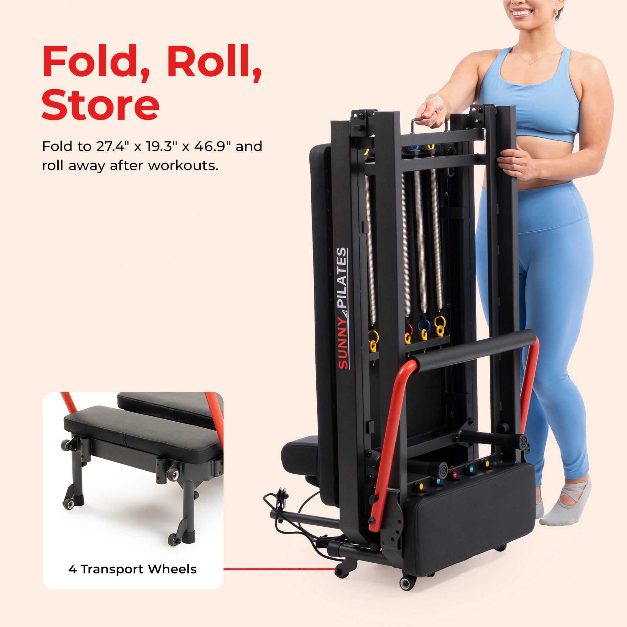 Fold, Roll, Store  
Fold to 27.4" x 19.3" x 46.9" and roll away after workouts.  

PILATES SUNNY  
4 Transport Wheels