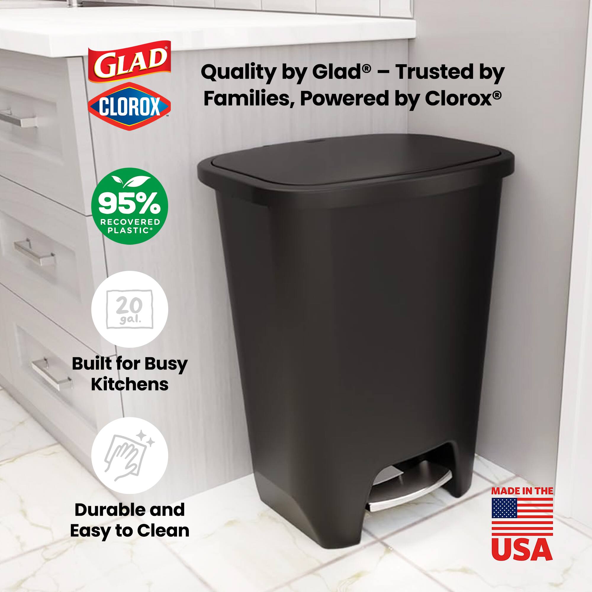 GLAD Quality by Glad® - Trusted by Families, Powered by CLOROX®  
95% RECOVERED PLASTIC  
20 gal.  
Built for Busy Kitchens  
Durable and Easy to Clean  
MADE IN THE USA