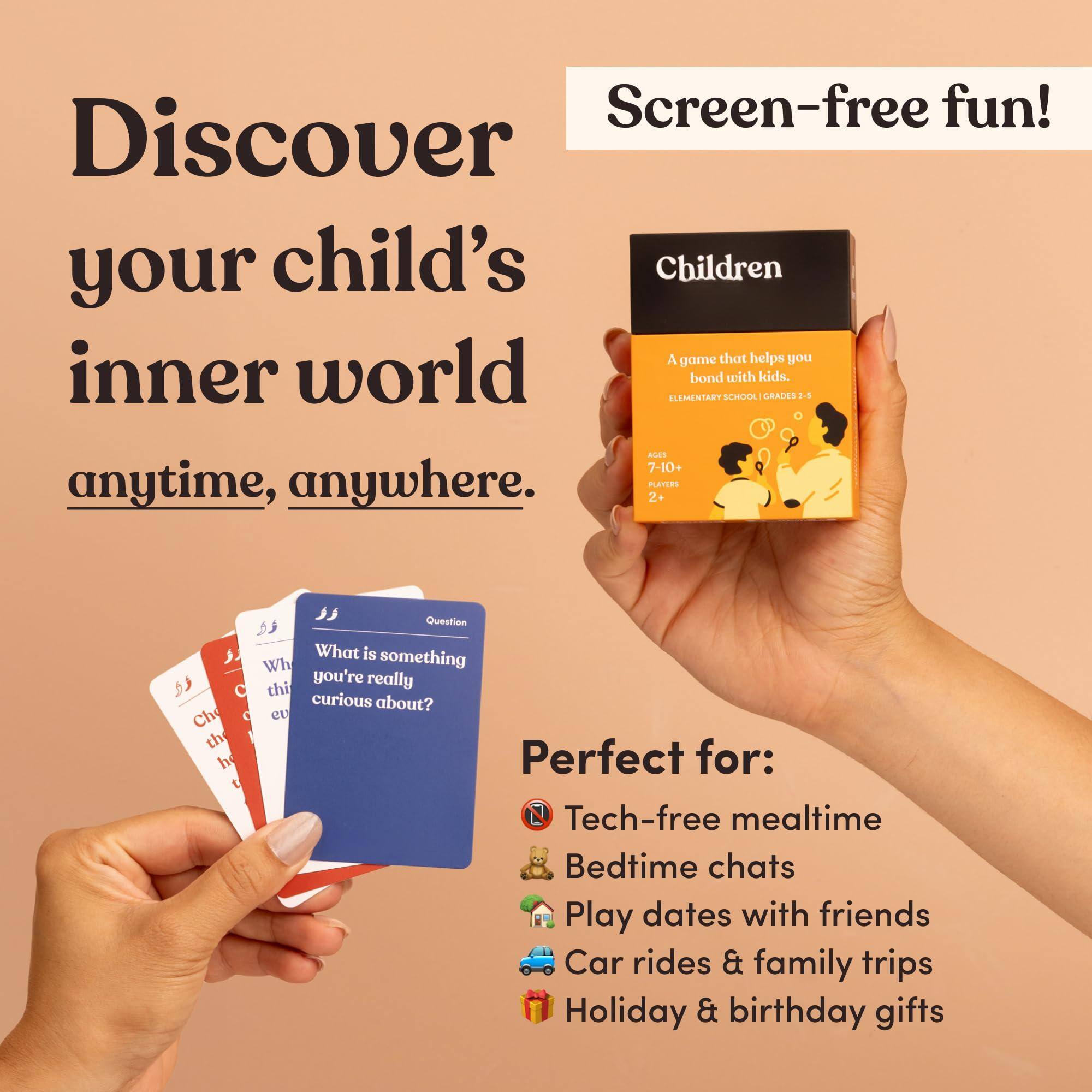 Screen-free fun!  
Discover your child's inner world anytime, anywhere.  

Children  
A game that helps you bond with kids.  
ELEMENTARY SCHOOL | GRADES 2+  
AGES 7-10+  
PLAYERS 2+  

What is something you're really curious about?  

Perfect for:  
- Tech-free mealtime  
- Bedtime chats  
- Play dates with friends  
- Car rides & family trips  
- Holiday & birthday gifts