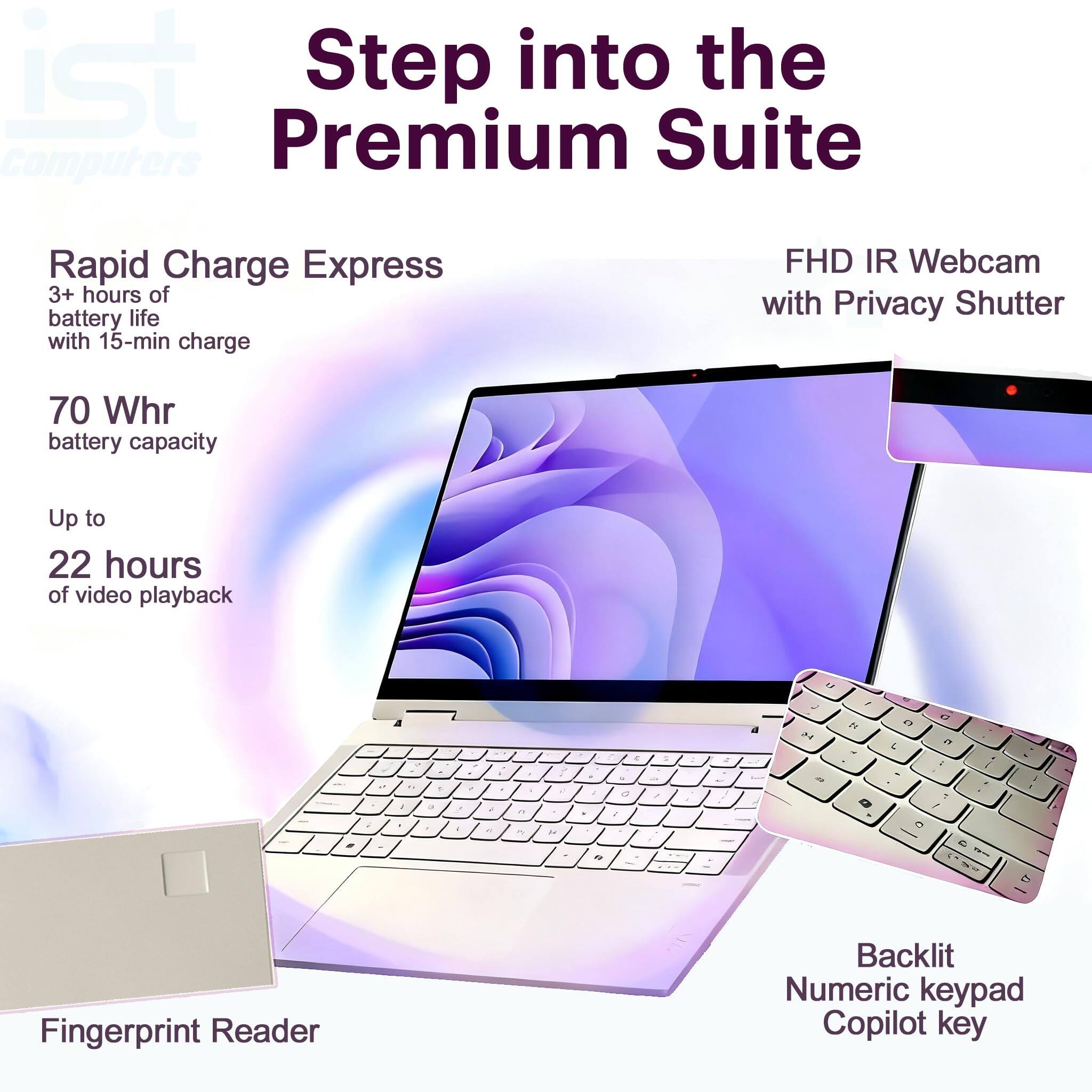 Step into the Premium Suite

Rapid Charge Express
3+ hours of battery life with 15-min charge

70 Whr battery capacity
Up to 22 hours of video playback

FHD IR Webcam with Privacy Shutter

Fingerprint Reader
Backlit Numeric keypad
Copilot key