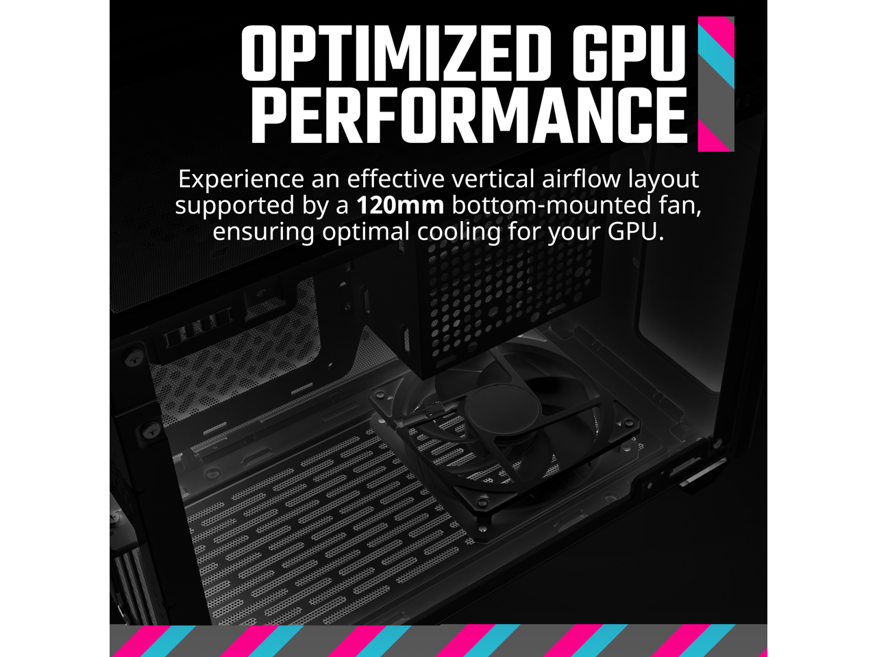 OPTIMIZED GPU PERFORMANCE

Experience an effective vertical airflow layout supported by a 120mm bottom-mounted fan, ensuring optimal cooling for your GPU.