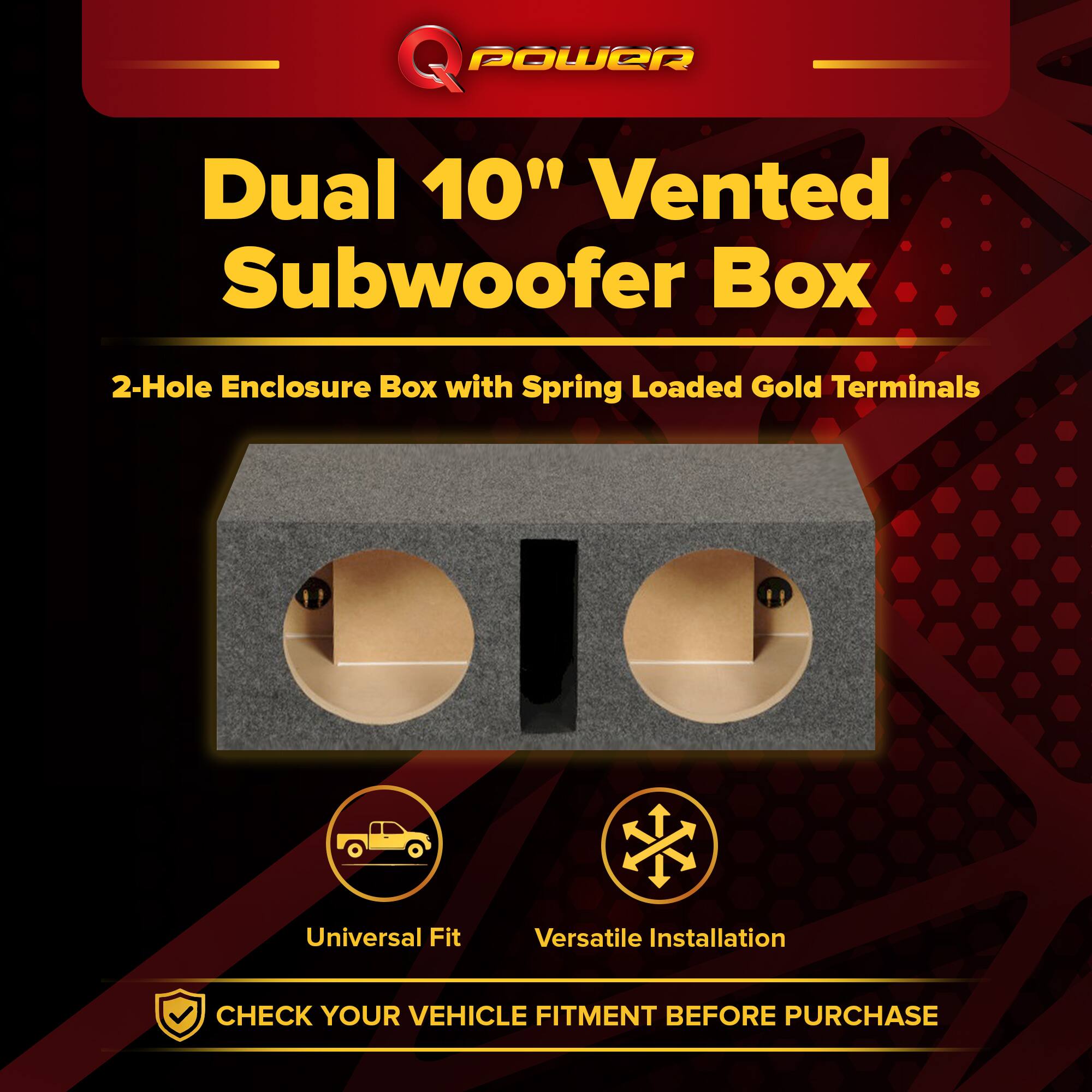 Q POWER Dual 10" Vented Subwoofer Box  
2-Hole Enclosure Box with Spring Loaded Gold Terminals  
Universal Fit  
Versatile Installation  
CHECK YOUR VEHICLE FITMENT BEFORE PURCHASE
