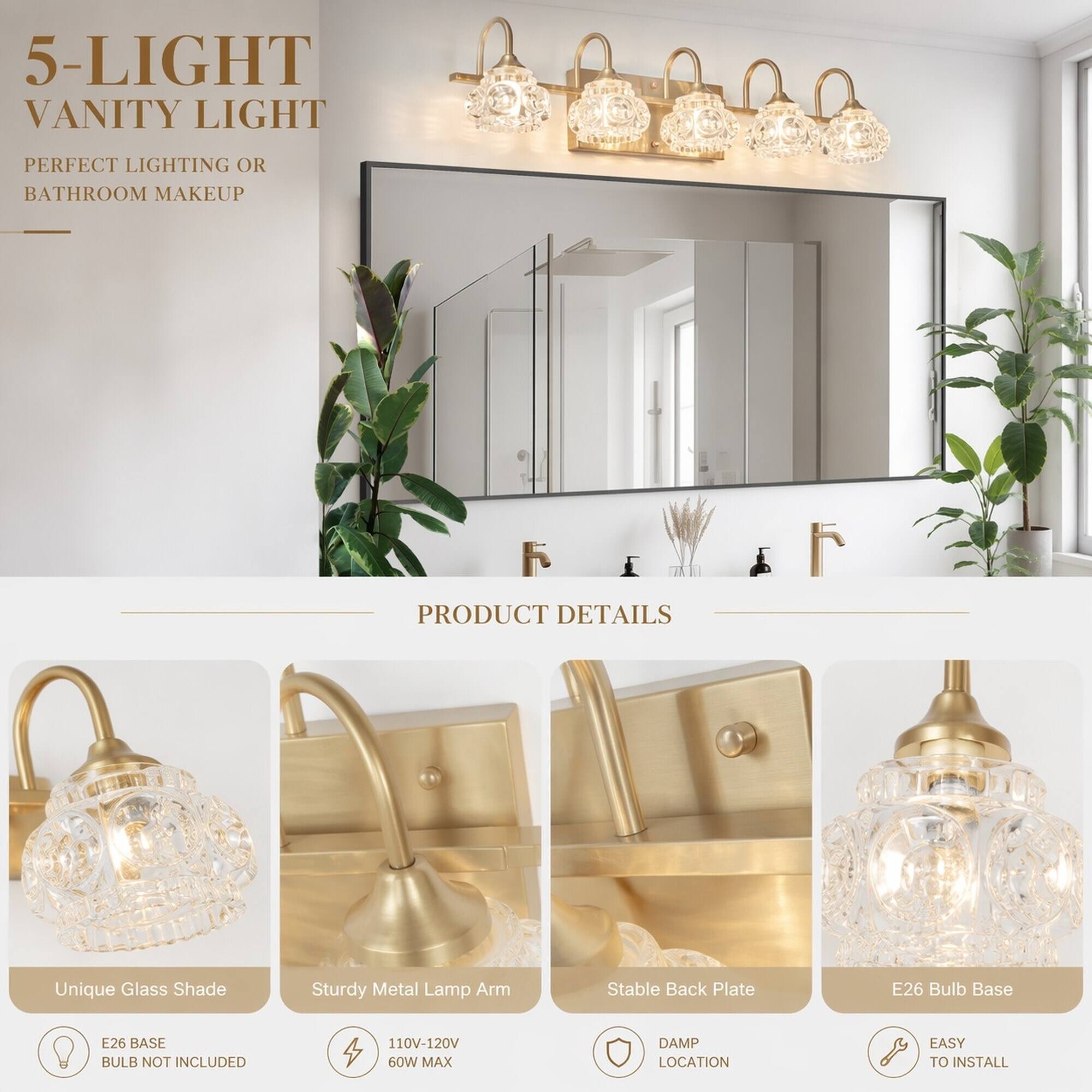 5-LIGHT VANITY LIGHT  
PERFECT LIGHTING OR BATHROOM MAKEUP  

PRODUCT DETAILS  
- Unique Glass Shade  
- Sturdy Metal Lamp Arm  
- Stable Back Plate  
- E26 Bulb Base  
- E26 BASE BULB NOT INCLUDED  
- 110V-120V 60W MAX  
- DAMP LOCATION  
- EASY TO INSTALL
