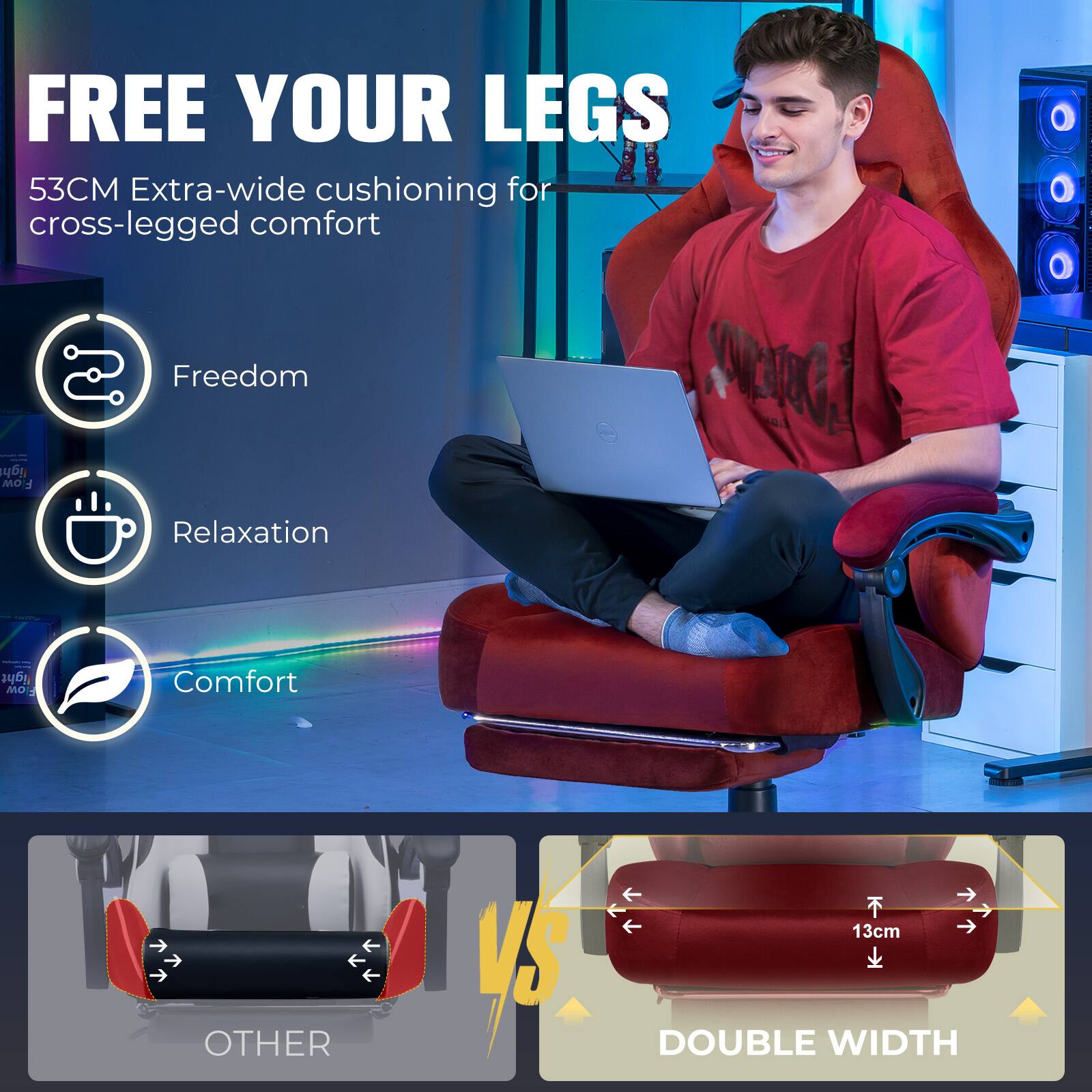 FREE YOUR LEGS  
53CM Extra-wide cushioning for cross-legged comfort  

Freedom  
Relaxation  
Comfort  

VS  

OTHER  

DOUBLE WIDTH  
13cm