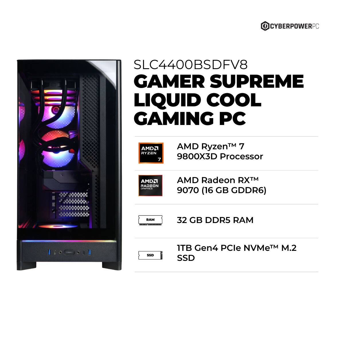 CYBERPOWERPC SLC4400BSDFV8 GAMER SUPREME LIQUID COOL GAMING PC  
AMD Ryzen™ 7 9800X3D Processor  
AMD Radeon RX™ 9070 (16 GB GDDR6)  
32 GB DDR5 RAM  
1TB Gen4 PCIe NVMe™ M.2 SSD