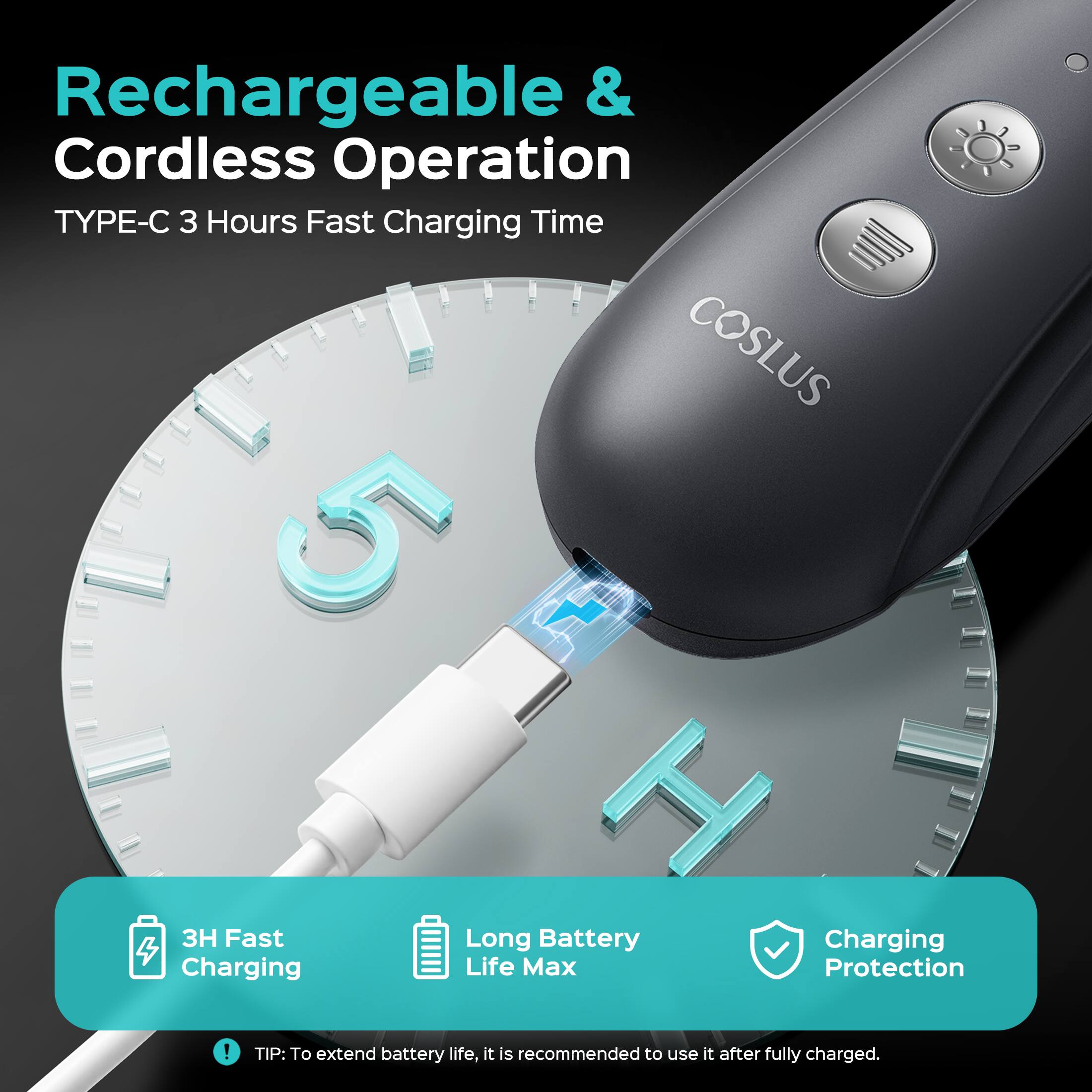 Rechargeable & Cordless Operation  
TYPE-C 3 Hours Fast Charging Time  
COSLUS  
5 J H 3H Fast Long Battery Charging  
Charging Life Max Protection  

TIP: To extend battery life, it is recommended to use it after fully charged.