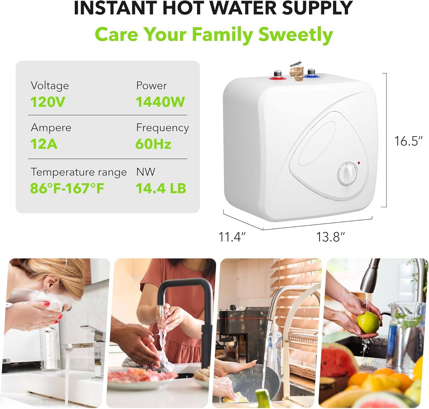 INSTANT HOT WATER SUPPLY  
Care Your Family Sweetly  

Voltage: 120V  
Power: 1440W  
Amperes: 12A  
Frequency: 60Hz  
Temperature range: 86°F-167°F  
Weight: 14.4 LB  

Dimensions:  
Height: 16.5"  
Width: 13.8"  
Depth: 11.4"