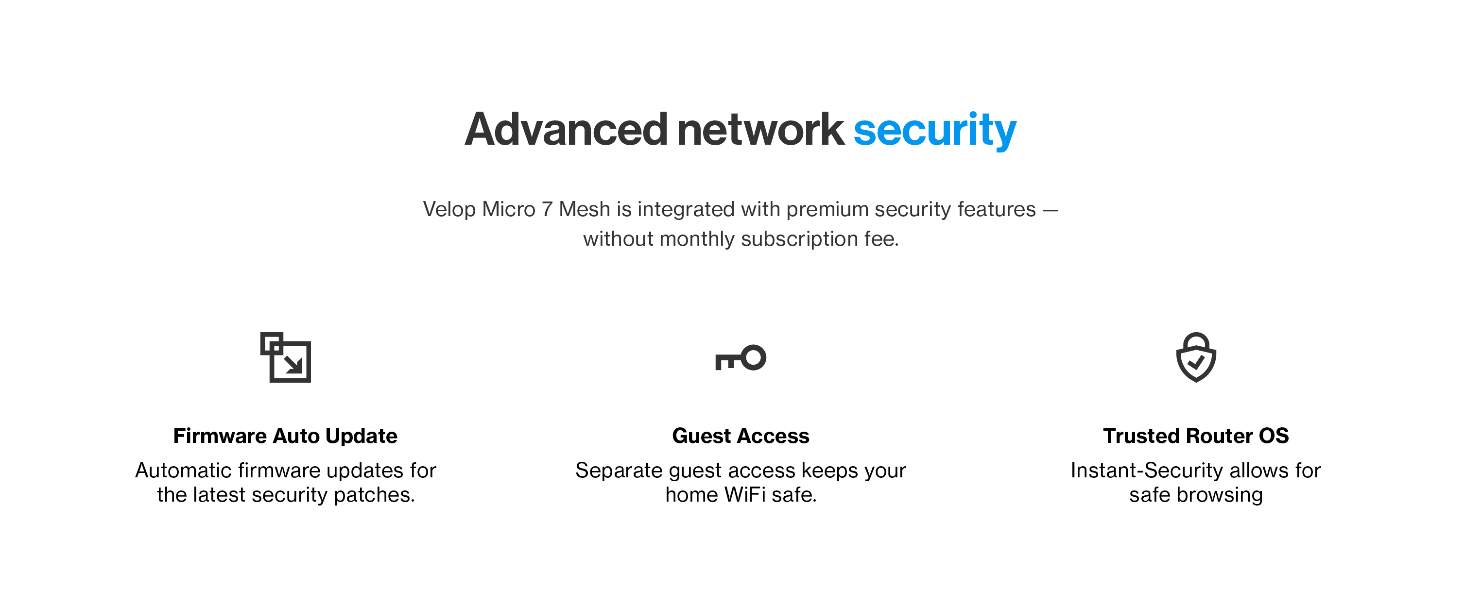 Advanced network security

Velop Micro 7 Mesh is integrated with premium security features - without monthly subscription fee.

Firmware Auto Update
Automatic firmware updates for the latest security patches.

Guest Access
Separate guest access keeps your home WiFi safe.

Trusted Router OS
Instant-Security allows for safe browsing