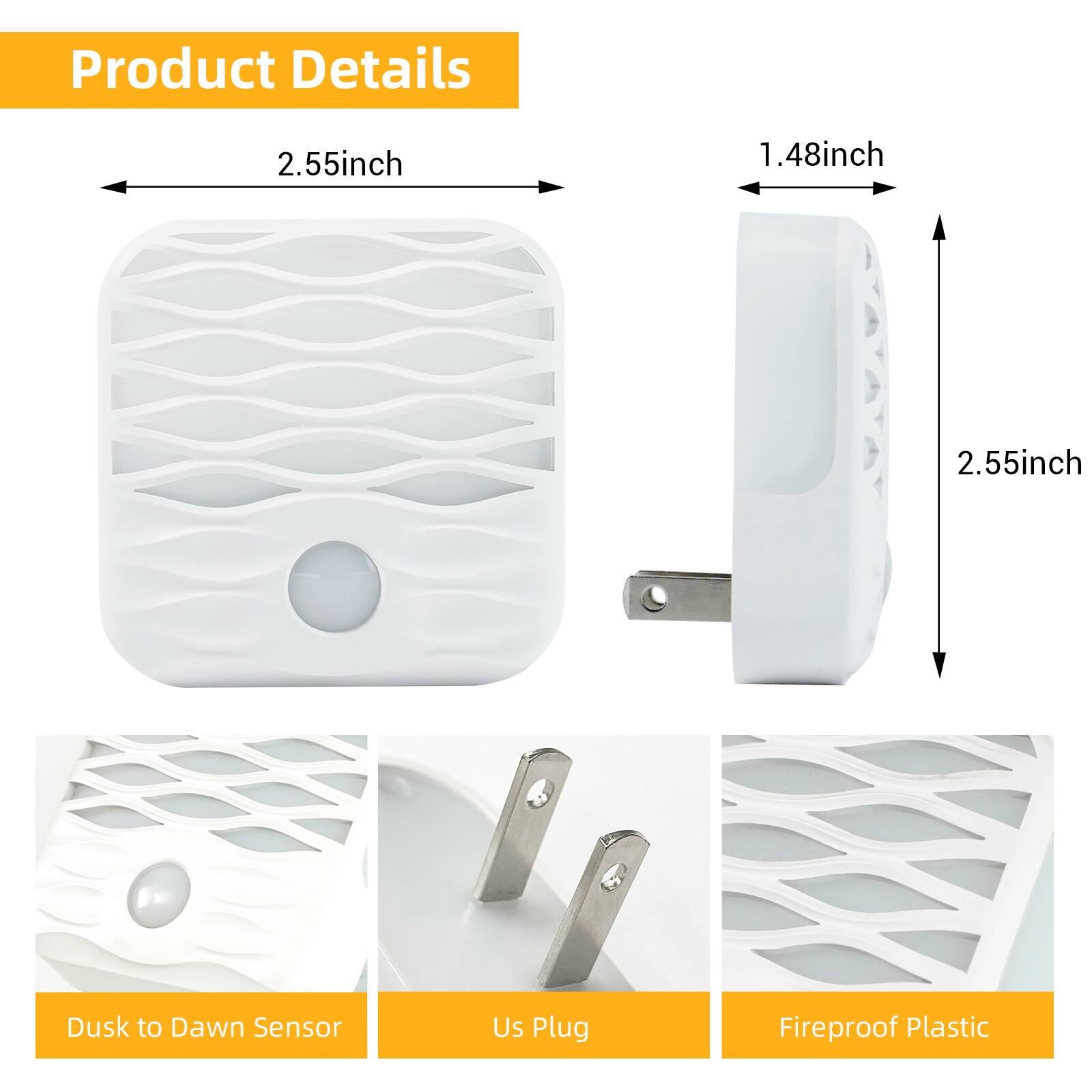 Product Details

- 2.55 inch
- 1.48 inch
- 2.55 inch

- Dusk to Dawn Sensor
- US Plug
- Fireproof Plastic