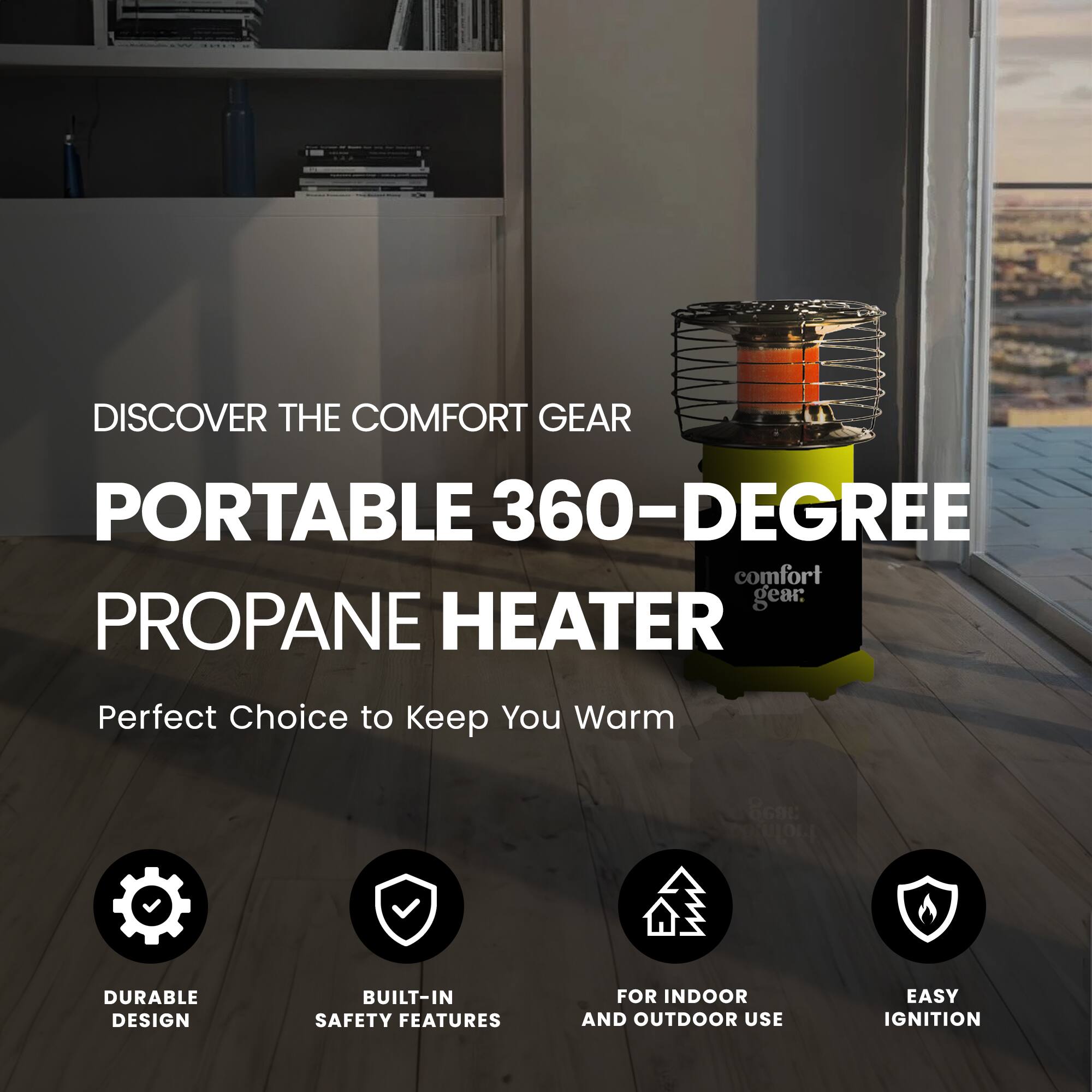 DISCOVER THE COMFORT GEAR PORTABLE 360-DEGREE PROPANE HEATER

Perfect Choice to Keep You Warm

DURABLE DESIGN
BUILT-IN SAFETY FEATURES
FOR INDOOR AND OUTDOOR USE
EASY IGNITION