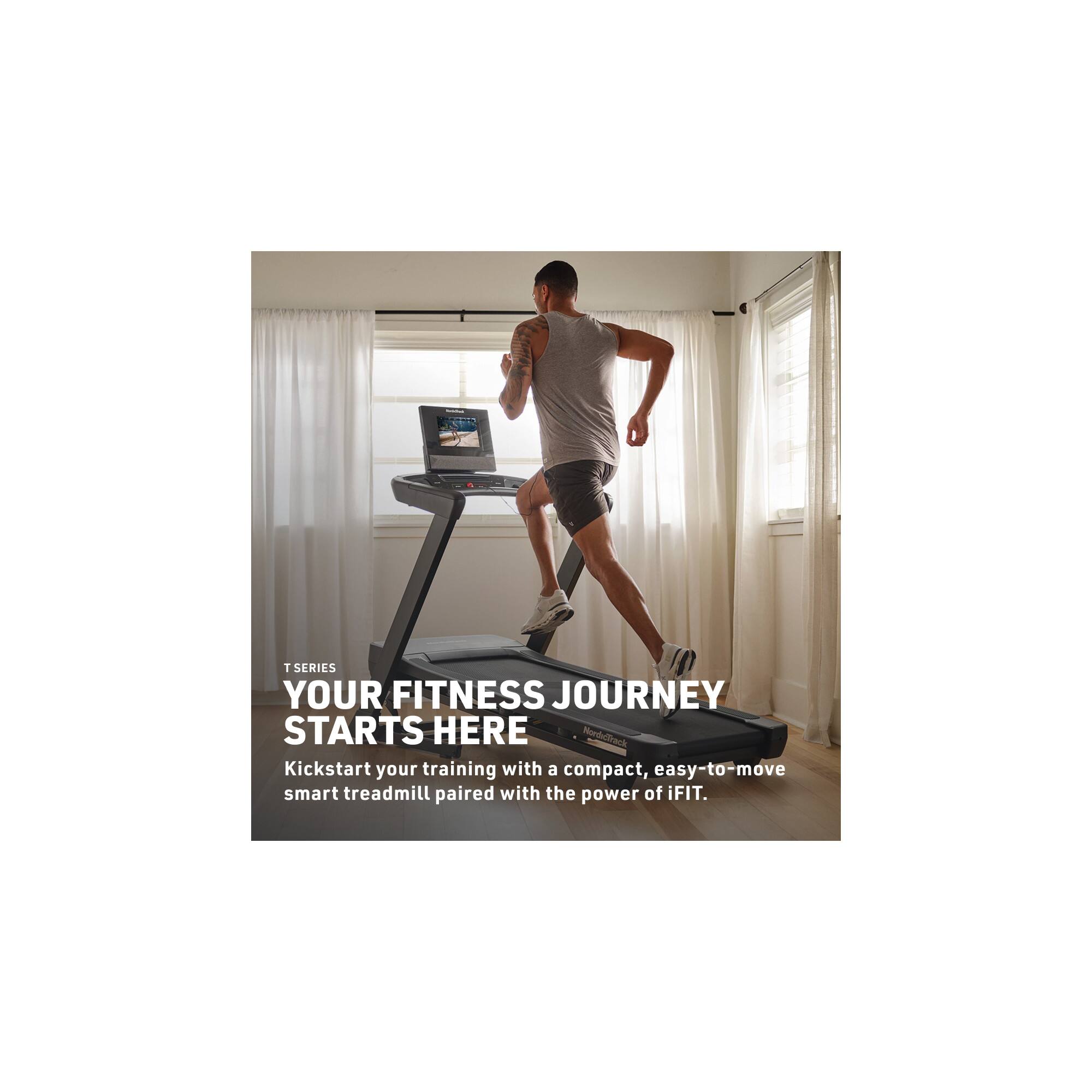 T SERIES  
YOUR FITNESS JOURNEY STARTS HERE  
Kickstart your training with a compact, easy-to-move smart treadmill paired with the power of iFIT.