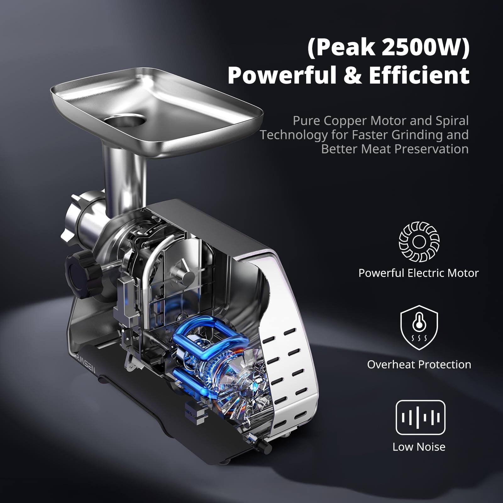 (Peak 2500W) Powerful & Efficient  
Pure Copper Motor and Spiral Technology for Faster Grinding and Better Meat Preservation  
Powerful Electric Motor  
Overheat Protection  
Low Noise