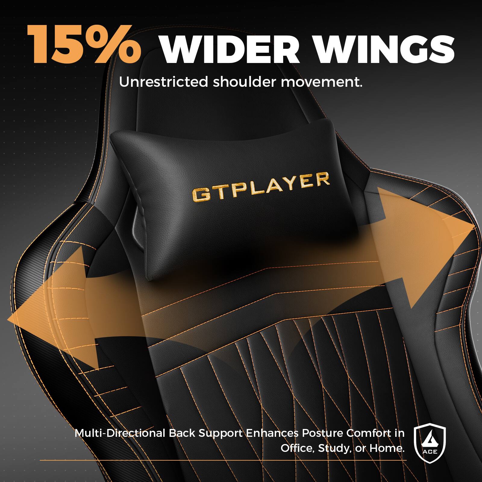 15% WIDER WINGS  
Unrestricted shoulder movement.  

GTPLAYER  

Multi-Directional Back Support Enhances Posture Comfort in Office, Study, or Home.  

ACE