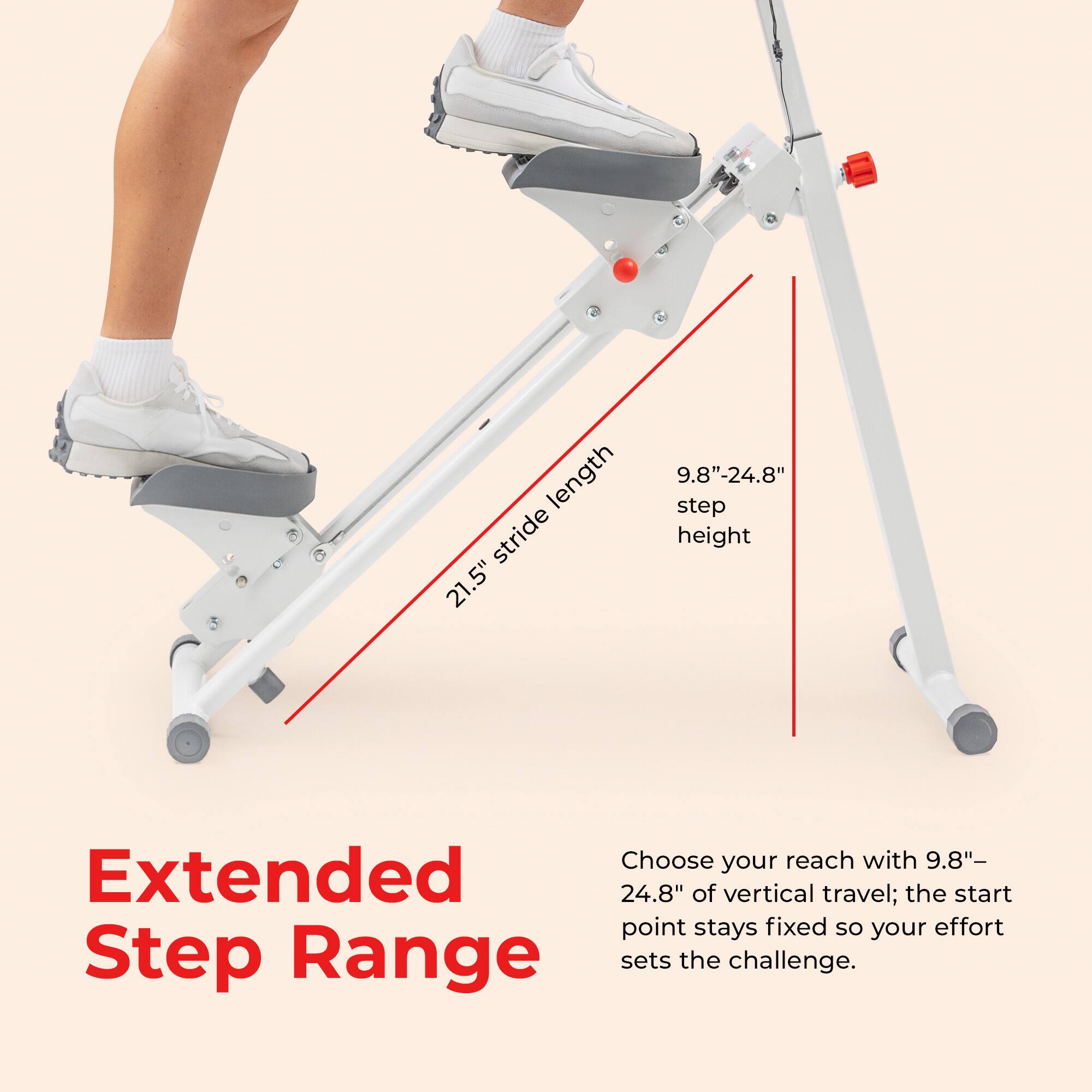 length stride 21.5" 9.8"-24.8" step height

Choose your reach with 9.8"-24.8" of vertical travel; the start point stays fixed so your effort sets the challenge.