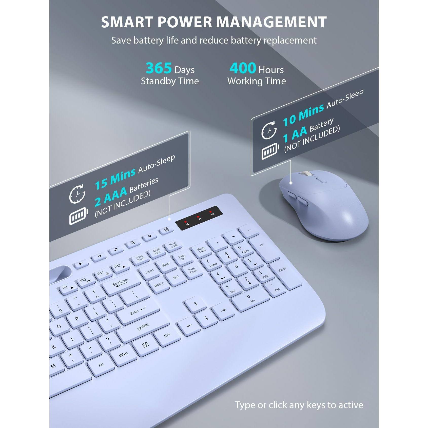 SMART POWER MANAGEMENT  
Save battery life and reduce battery replacement  

365 Days Standby Time  
400 Hours Working Time  

15 Mins Auto-Sleep  
2 AAA Batteries (NOT INCLUDED)  

10 Mins Auto-Sleep  
1 AA Battery (NOT INCLUDED)  

Type or click any keys to activate
