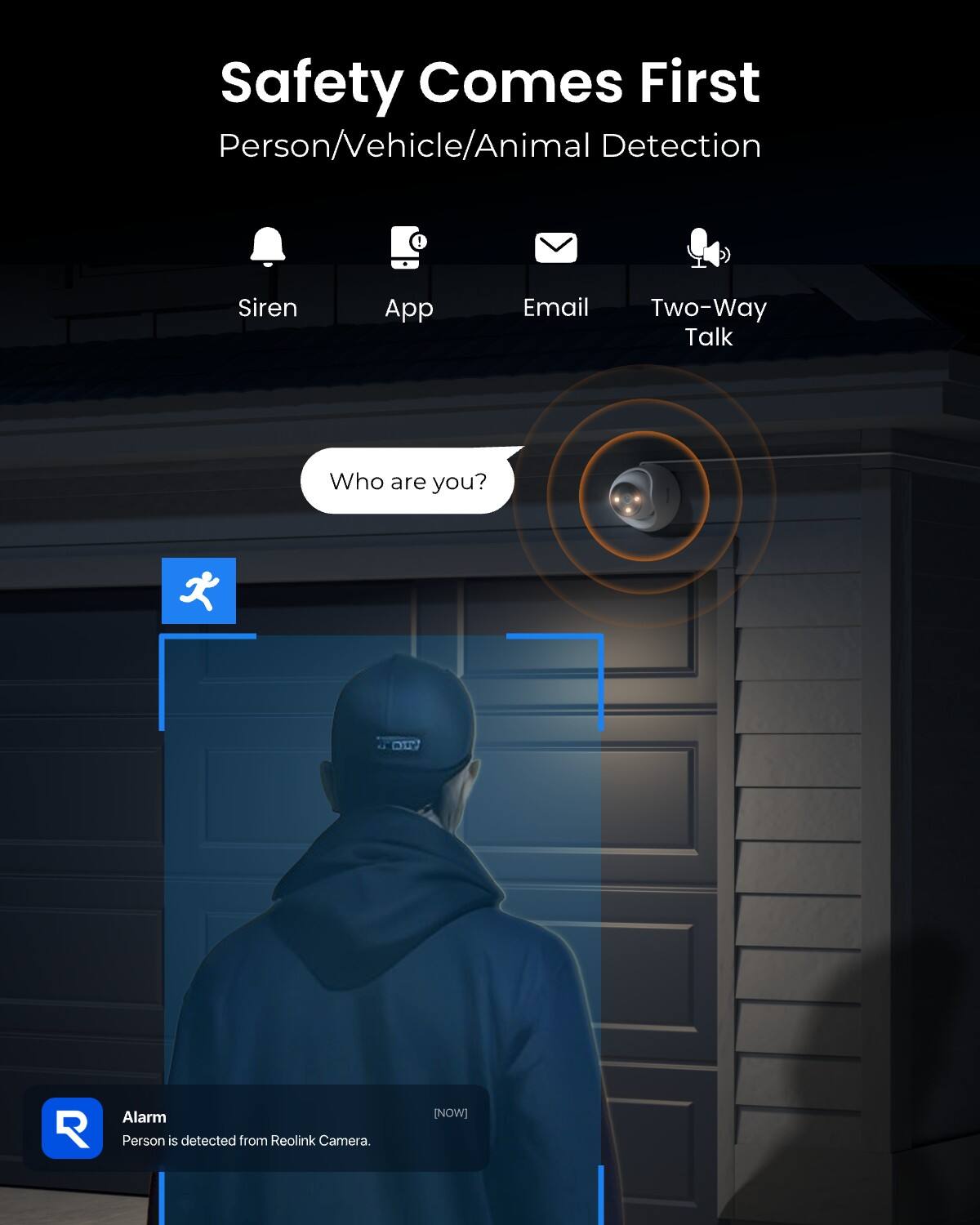 Safety Comes First  
Person/Vehicle/Animal Detection

Siren  
App  
Email  
Two-Way Talk

Who are you?

Alarm  
Person is detected from Reolink Camera.  
[NOW]