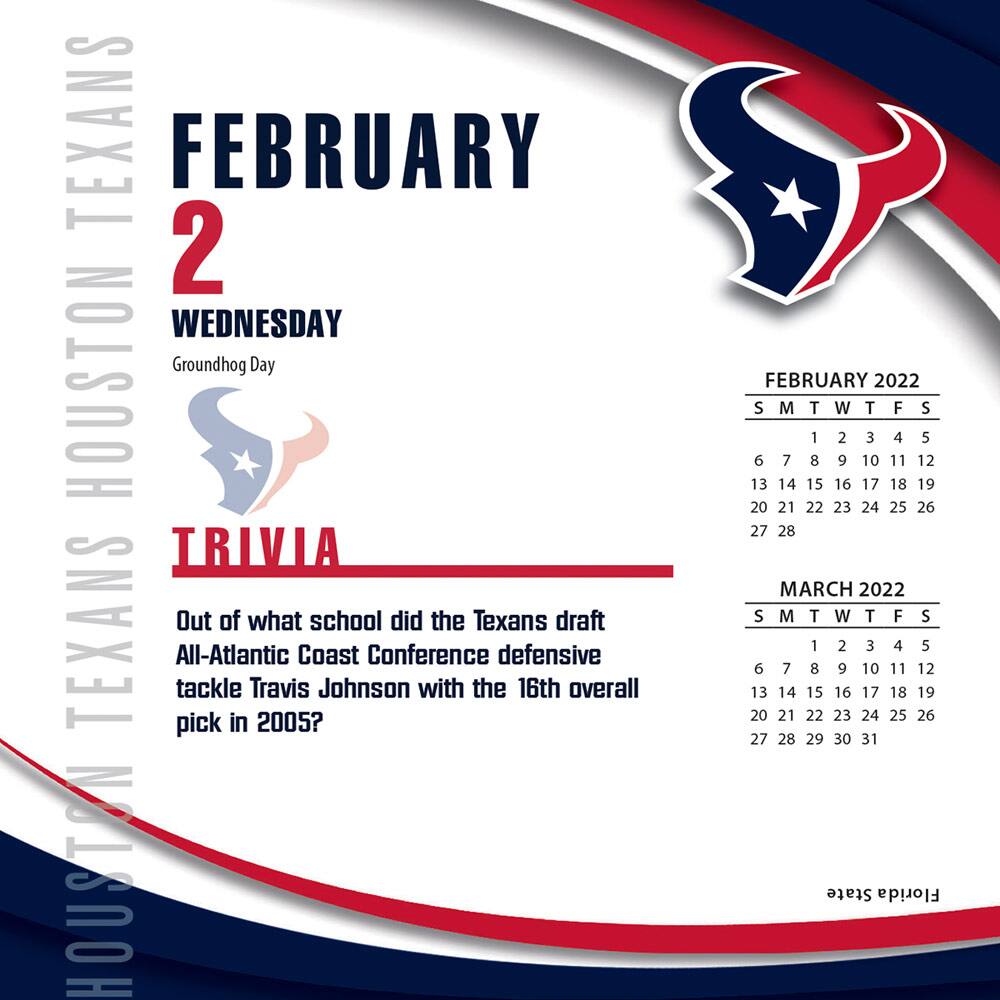 **HOUSTON TEXANS**

**FEBRUARY 2**  
**WEDNESDAY**  
Groundhog Day

**TRIVIA**  
Out of what school did the Texans draft All-Atlantic Coast Conference defensive tackle Travis Johnson with the 16th overall pick in 2005?

---

**FEBRUARY 2022**  
S M T W T F S  
1 2 3 4 5 6 7  
8 9 10 11 12 13 14  
15 16 17 18 19 20 21  
22 23 24 25 26 27 28

**MARCH 2022**  
S M T W T F S  
1 2 3 4 5 6 7  
8 9 10 11 12 13 14  
15 16 17 18 19 20 21  
22 23 24 25 26 27 28  
29