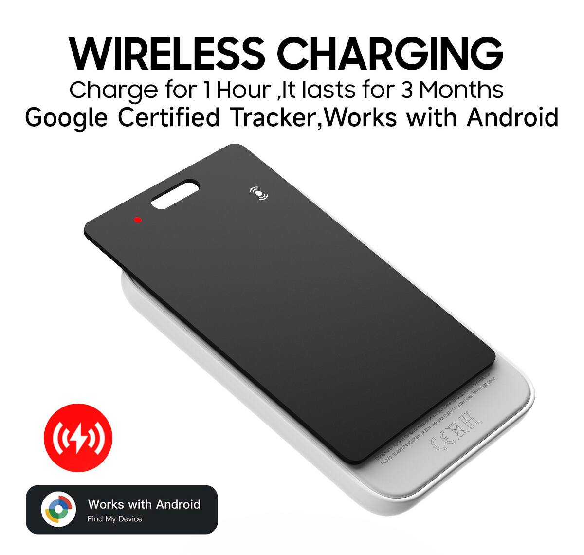 WIRELESS CHARGING  
Charge for 1 Hour, It lasts for 3 Months  
Google Certified Tracker, Works with Android  

Works with Android  
Find My Device