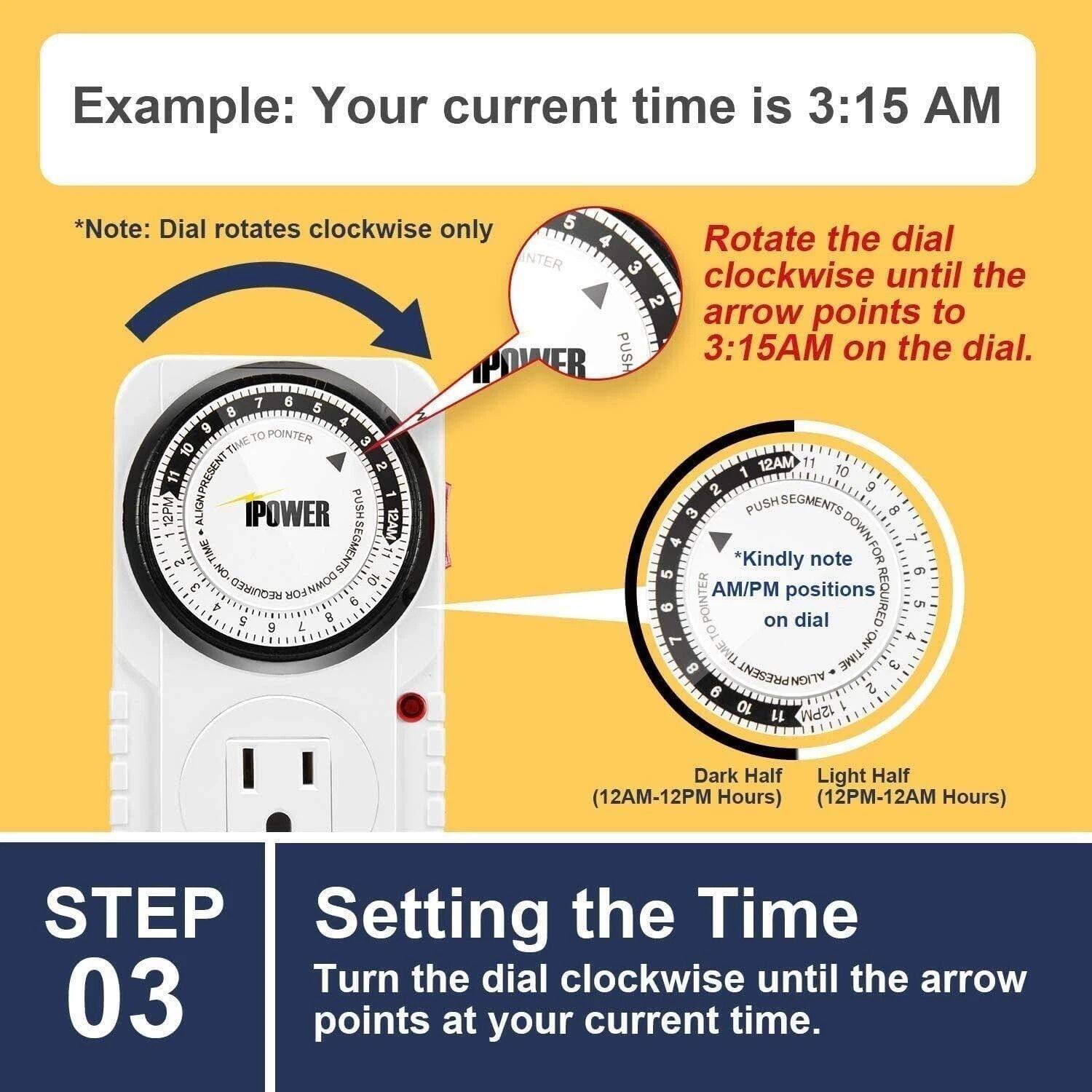 Example: Your current time is 3:15 AM

*Note: Dial rotates clockwise only

Rotate the dial clockwise until the arrow points to 3:15AM on the dial.

*Kindly note AM/PM positions on dial

Dark Half (12AM-12PM Hours) Light Half (12PM-12AM Hours)

STEP 03

Setting the Time

Turn the dial clockwise until the arrow points at your current time.