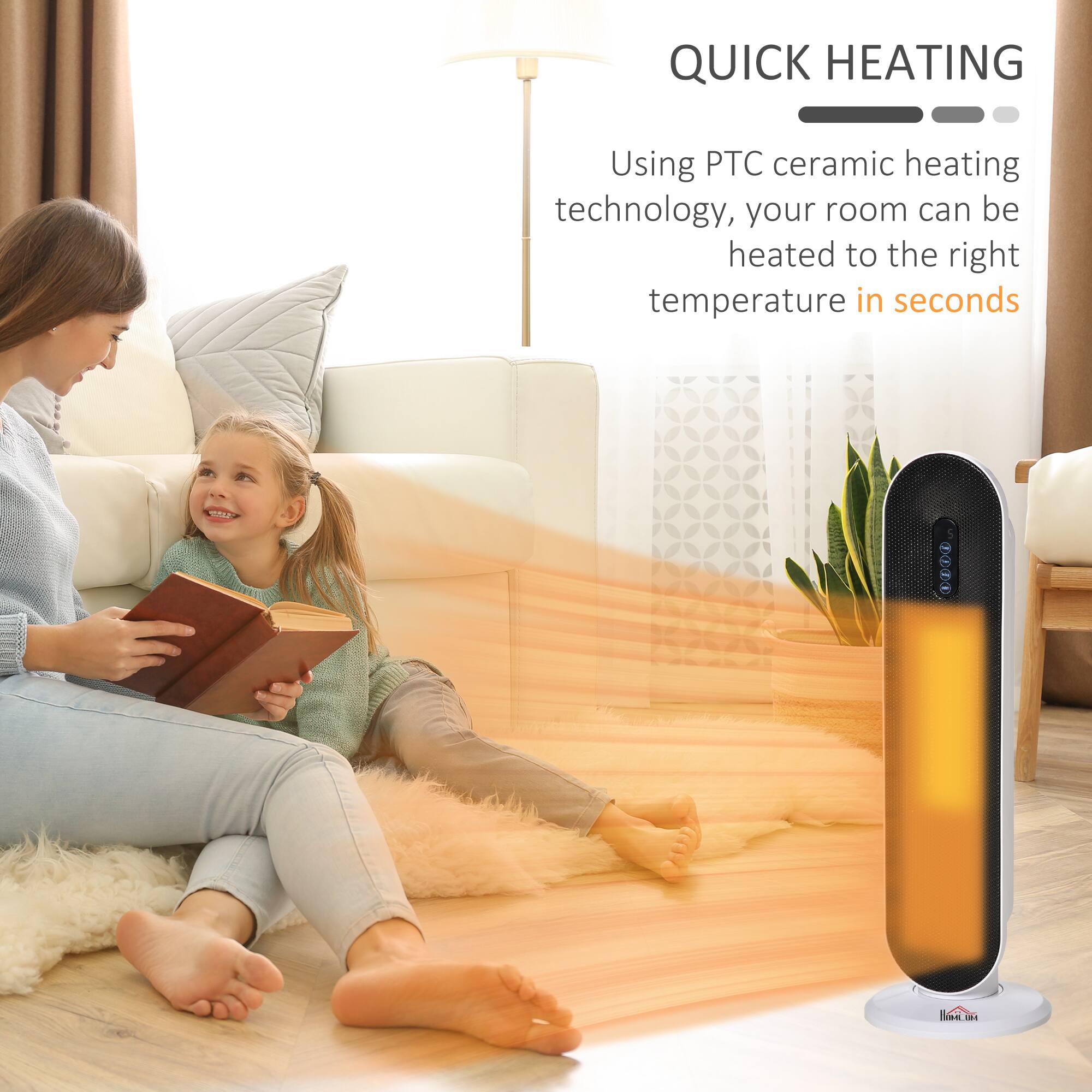 QUICK HEATING

Using PTC ceramic heating technology, your room can be heated to the right temperature in seconds