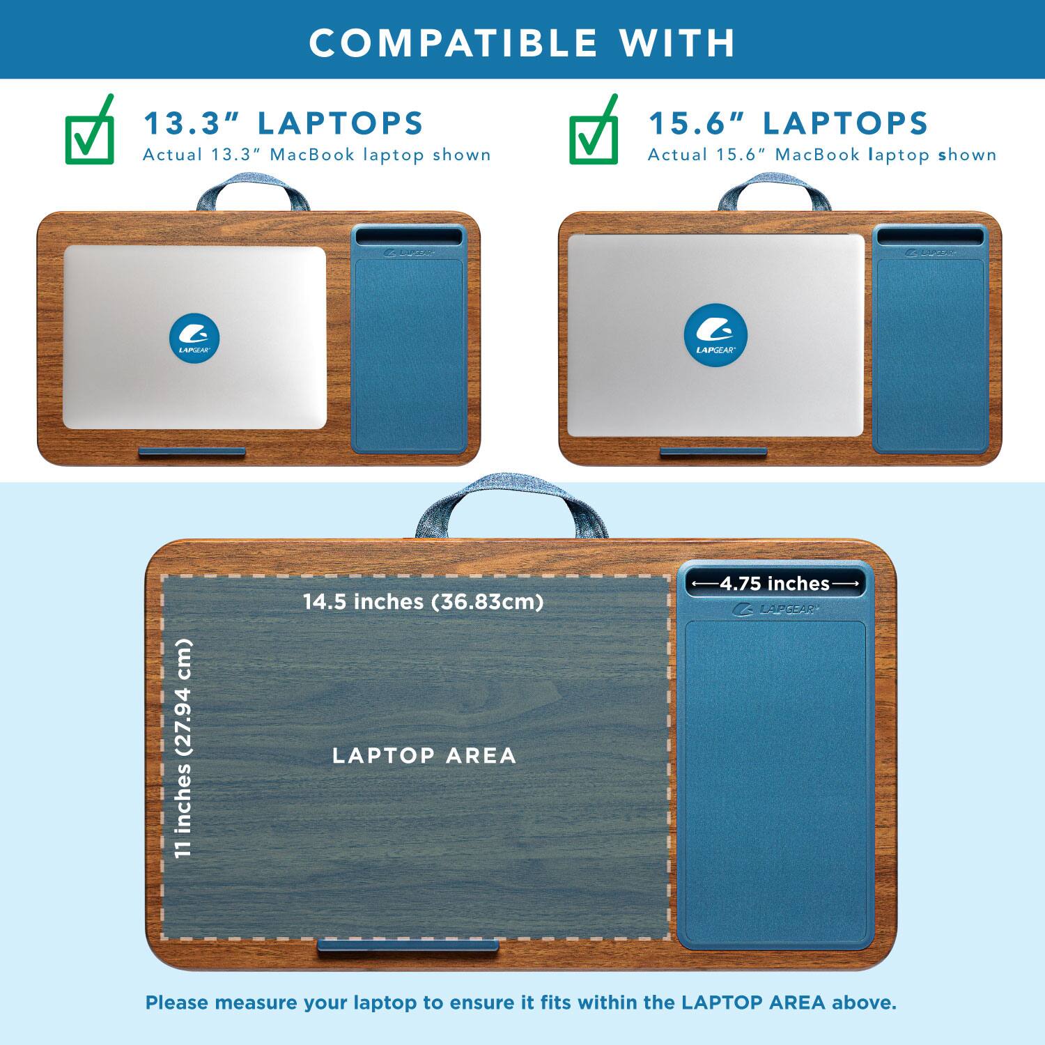COMPATIBLE WITH

13.3" LAPTOPS
Actual 13.3" MacBook laptop shown

15.6" LAPTOPS
Actual 15.6" MacBook laptop shown

LAPTOP AREA
11 inches (27.94 cm) x 14.5 inches (36.83 cm)

Please measure your laptop to ensure it fits within the LAPTOP AREA above.