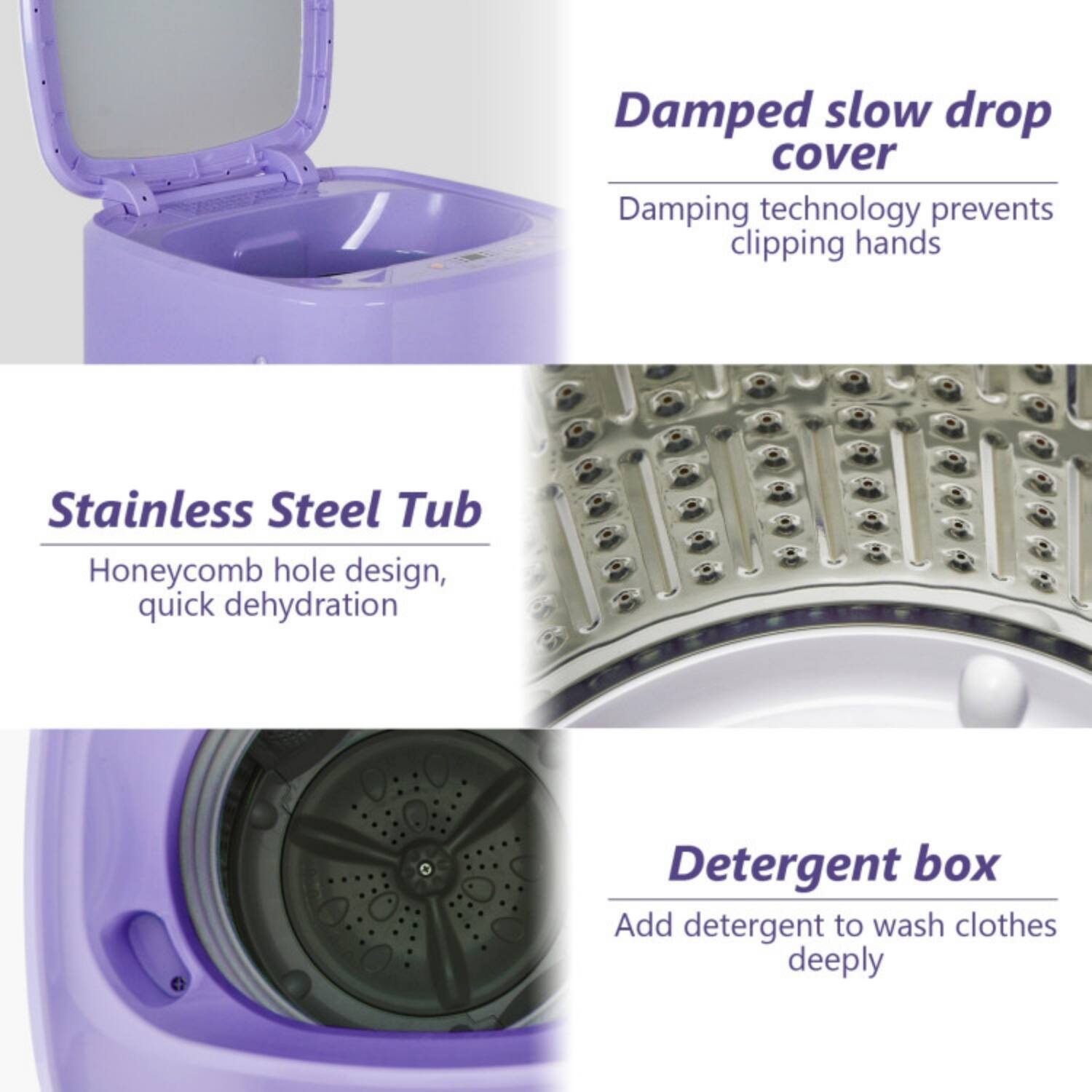 - Damped slow drop cover  
  Damping technology prevents clipping hands

- Stainless Steel Tub  
  Honeycomb hole design, quick dehydration

- Detergent box  
  Add detergent to wash clothes deeply