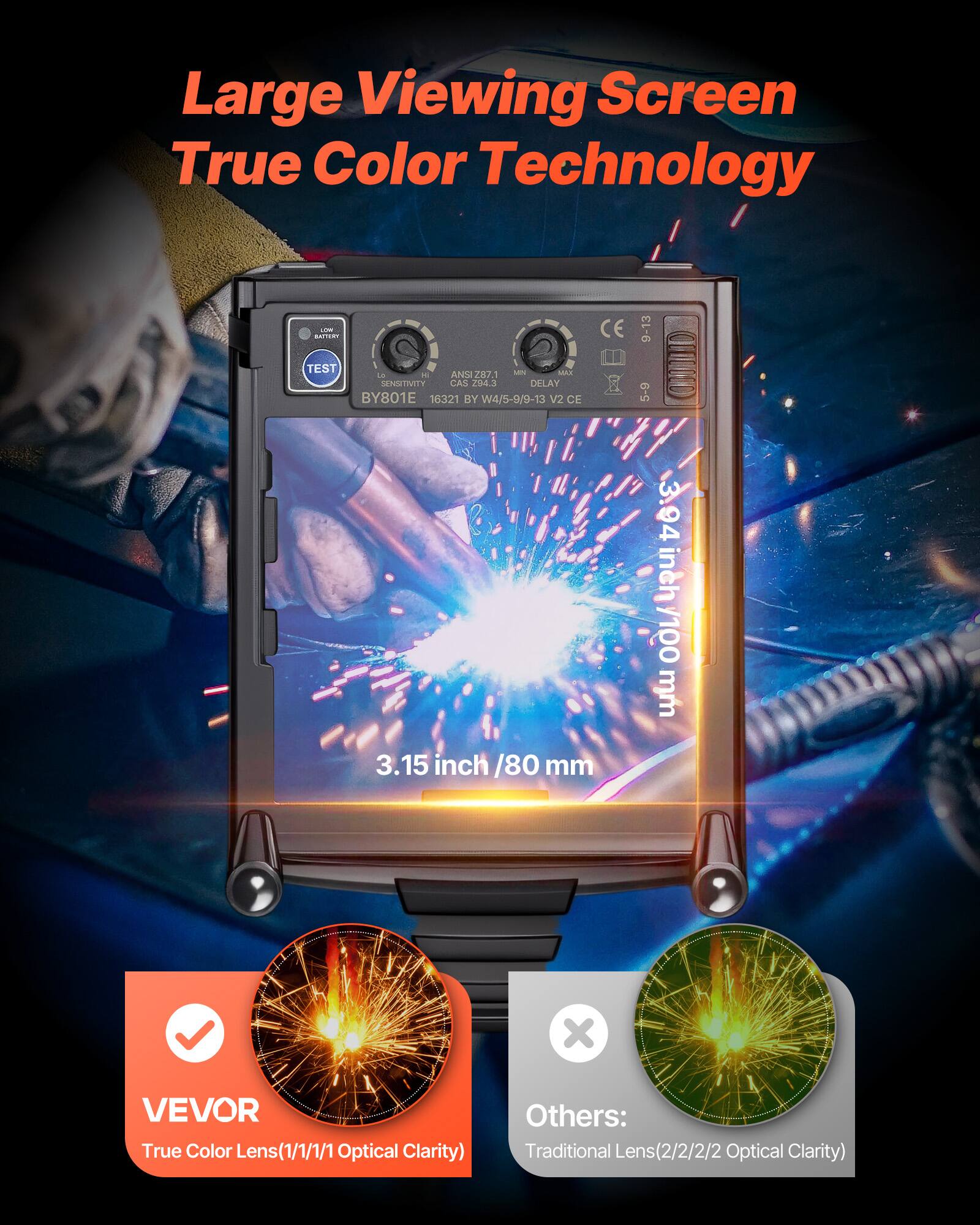 Large Viewing Screen  
True Color Technology  

CIE TEST - MAE LE  
ANSI 287.1  
SENSINITY  
CAS 23  
DELAY BY801E  
16321 BY W4/5-9/9-13 V2 CF  
9-13  
5-9  
CCOD 3  
3.94 inch / 100 mm  
3.15 inch / 80 mm  

VEVOR  
True Color Lens (1/1/1/1 Optical Clarity)  

Others:  
Traditional Lens (2/2/2/2 Optical Clarity)